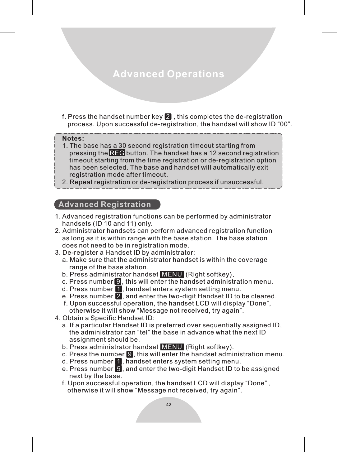42Advanced Operations    f. Press the handset number key     , this completes the de-registration       process. Upon successful de-registration, the handset will show ID “00”.    Notes:    1. The base has a 30 second registration timeout starting from        pressing the   button. The handset has a 12 second registration        timeout starting from the time registration or de-registration option        has been selected. The base and handset will automatically exit        registration mode after timeout.    2. Repeat registration or de-registration process if unsuccessful.  1. Advanced registration functions can be performed by administrator    handsets (ID 10 and 11) only.2. Administrator handsets can perform advanced registration function    as long as it is within range with the base station. The base station    does not need to be in registration mode.3. De-register a Handset ID by administrator:    a. Make sure that the administrator handset is within the coverage        range of the base station.    b. Press administrator handset    (Right softkey).    c. Press number    , this will enter the handset administration menu.    d. Press number    , handset enters system setting menu.    e. Press number    , and enter the two-digit Handset ID to be cleared.     f. Upon successful operation, the handset LCD will display “Done”,         otherwise it will show “Message not received, try again”.4. Obtain a Specific Handset ID:    a. If a particular Handset ID is preferred over sequentially assigned ID,        the administrator can “tel” the base in advance what the next ID        assignment should be.    b. Press administrator handset     (Right softkey).    c. Press the number    , this will enter the handset administration menu.    d. Press number    , handset enters system setting menu.    e. Press number    , and enter the two-digit Handset ID to be assigned        next by the base.    f. Upon successful operation, the handset LCD will display “Done” ,        otherwise it will show “Message not received, try again”.2MENU 912MENU915REGAdvanced Registration