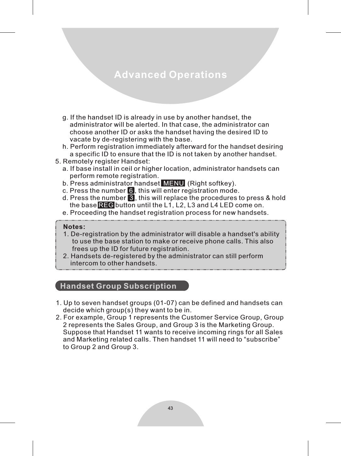 43Advanced Operations    g. If the handset ID is already in use by another handset, the         administrator will be alerted. In that case, the administrator can         choose another ID or asks the handset having the desired ID to         vacate by de-registering with the base.    h. Perform registration immediately afterward for the handset desiring         a specific ID to ensure that the ID is not taken by another handset.5. Remotely register Handset:    a. If base install in ceil or higher location, administrator handsets can         perform remote registration.    b. Press administrator handset   (Right softkey).    c. Press the number   , this will enter registration mode.    d. Press the number   , this will replace the procedures to press &amp; hold         the base   button until the L1, L2, L3 and L4 LED come on.    e. Proceeding the handset registration process for new handsets.  MENU6 3 REG    Notes:    1. De-registration by the administrator will disable a handset&apos;s ability         to use the base station to make or receive phone calls. This also         frees up the ID for future registration.    2. Handsets de-registered by the administrator can still perform        intercom to other handsets.    1. Up to seven handset groups (01-07) can be defined and handsets can    decide which group(s) they want to be in.2. For example, Group 1 represents the Customer Service Group, Group    2 represents the Sales Group, and Group 3 is the Marketing Group.    Suppose that Handset 11 wants to receive incoming rings for all Sales    and Marketing related calls. Then handset 11 will need to “subscribe”    to Group 2 and Group 3.Handset Group Subscription