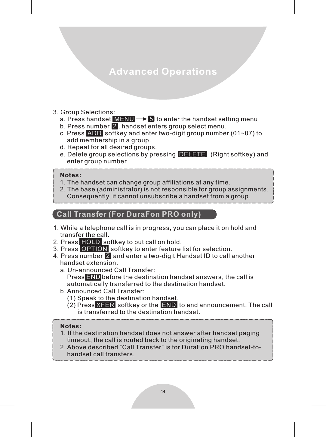 Advanced Operations44  1. While a telephone call is in progress, you can place it on hold and    transfer the call.2. Press     softkey to put call on hold.3. Press     softkey to enter feature list for selection.4. Press number     and enter a two-digit Handset ID to call another    handset extension.    a. Un-announced Call Transfer:        Press   before the destination handset answers, the call is        automatically transferred to the destination handset.    b. Announced Call Transfer:        (1) Speak to the destination handset.        (2) Press   softkey or the     to end announcement. The call              is transferred to the destination handset.    Notes:    1. If the destination handset does not answer after handset paging        timeout, the call is routed back to the originating handset.    2. Above described “Call Transfer” is for DuraFon PRO handset-to-        handset call transfers.       Call Transfer (For DuraFon PRO only)HOLDOPTION2XFER  ENDEND3. Group Selections:    a. Press handset             to enter the handset setting menu    b. Press number    , handset enters group select menu.    c. Press     softkey and enter two-digit group number (01~07) to        add membership in a group.    d. Repeat for all desired groups.    e. Delete group selections by pressing     (Right softkey) and        enter group number.    Notes:    1. The handset can change group affiliations at any time.    2. The base (administrator) is not responsible for group assignments.          Consequently, it cannot unsubscribe a handset from a group.MENU   52ADDDELETE 