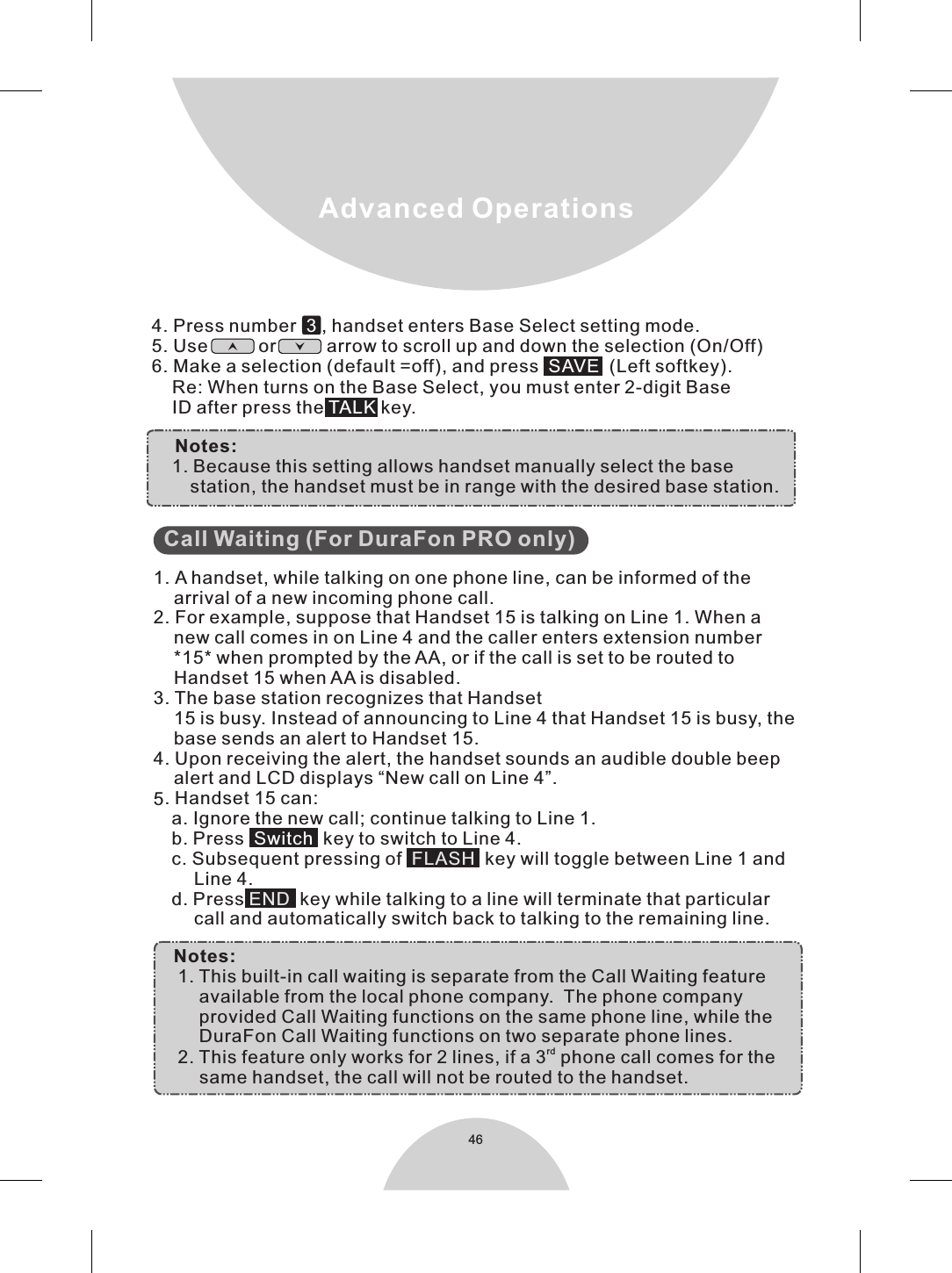 46Advanced Operations        35functions on two separate phone lines.rd2. This feature only works for 2 lines, if a 3  phone call comes for the             same handset, the call will not be routed to the handset.             Call Waiting (For DuraFon PRO only)                1. A handset, while talking on one phone line, can be informed of the    arrival of a new incoming phone call.2. For example, suppose that Handset 15 is talking on Line 1. When a    new call comes in on Line 4 and the caller enters extension number    *15* when prompted by the AA, or if the call is set to be routed to     Handset 15 when AA is disabled. . The base station recognizes that Handset     15 is busy. Instead of announcing to Line 4 that Handset 15 is busy, the     base sends an alert to Handset 15.. Upon receiving the alert, the handset sounds an audible double beep4    alert and LCD displays “New call on Line 4”.. Handset 15 can:a. Ignore the new call; continue talking to Line 1.b. Press    key to switch to Line 4.c. Subsequent pressing of     key will toggle between Line 1 and        Line 4.d. Press   key while talking to a line will terminate that particular        call and automatically switch back to talking to the remaining line.    Notes:1. This built-in call waiting is separate from the Call Waiting feature          available from the local phone company.  The phone company         provided Call Waiting functions on the same phone line, while the         DuraFon Call Waiting  SwitchFLASHEND 4. Press number    , handset enters Base Select setting mode.5. Use          or          arrow to scroll up and down the selection (On/Off)6. Make a selection (default =off), and press    (Left softkey).    Re: When turns on the Base Select, you must enter 2-digit Base    ID after press the   key.3SAVE TALK         Notes:1. Because this setting allows handset manually select the base             station, the handset must be in range with the desired base station.       