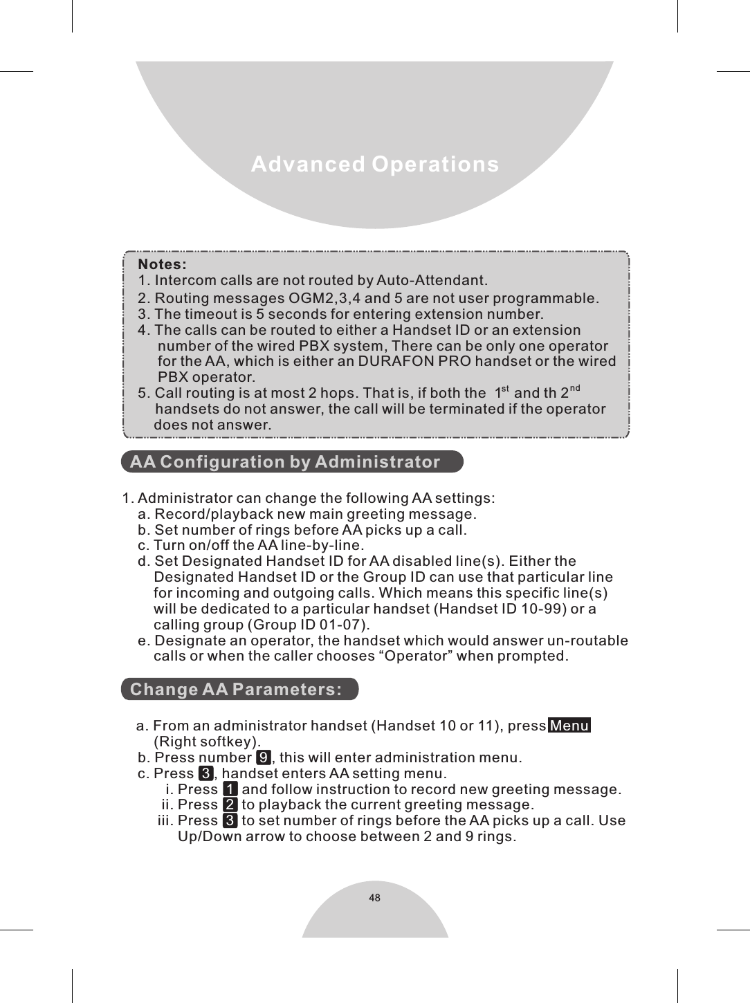 48Advanced OperationsNotes:1. Intercom calls are not routed by Auto-Attendant.2. Routing messages OGM2,3,4 and 5 are not user programmable.3. The timeout is 5 seconds for entering extension number.4. The calls can be routed to either a Handset ID or an extension      number of the wired PBX system, There can be only one operator      for the AA, which is either an DURAFON PRO handset or the wired     PBX operator.   st nd5. Call routing is at most 2 hops. That is, if both the  1  and th 2    handsets do not answer, the call will be terminated if the operator     does not answer.  AA Configuration by Administrator  Change AA Parameters:   1. Administrator can change the following AA settings:    a. Record/playback new main greeting message.    b. Set number of rings before AA picks up a call.    c. Turn on/off the AA line-by-line.    d. Set Designated Handset ID for AA disabled line(s). Either the         Designated Handset ID or the Group ID can use that particular line          for incoming and outgoing calls. Which means this specific line(s)        will be dedicated to a particular handset (Handset ID 10-99) or a         calling group (Group ID 01-07).    e. Designate an operator, the handset which would answer un-routable        calls or when the caller chooses “Operator” when prompted.a. From an administrator handset (Handset 10 or 11), press           (Right softkey).    b. Press number   , this will enter administration menu.    c. Press    , handset enters AA setting menu.           i. Press     and follow instruction to record new greeting message.          ii. Press     to playback the current greeting message.         iii. Press     to set number of rings before the AA picks up a call. Use               Up/Down arrow to choose between 2 and 9 rings.       Menu9 3123