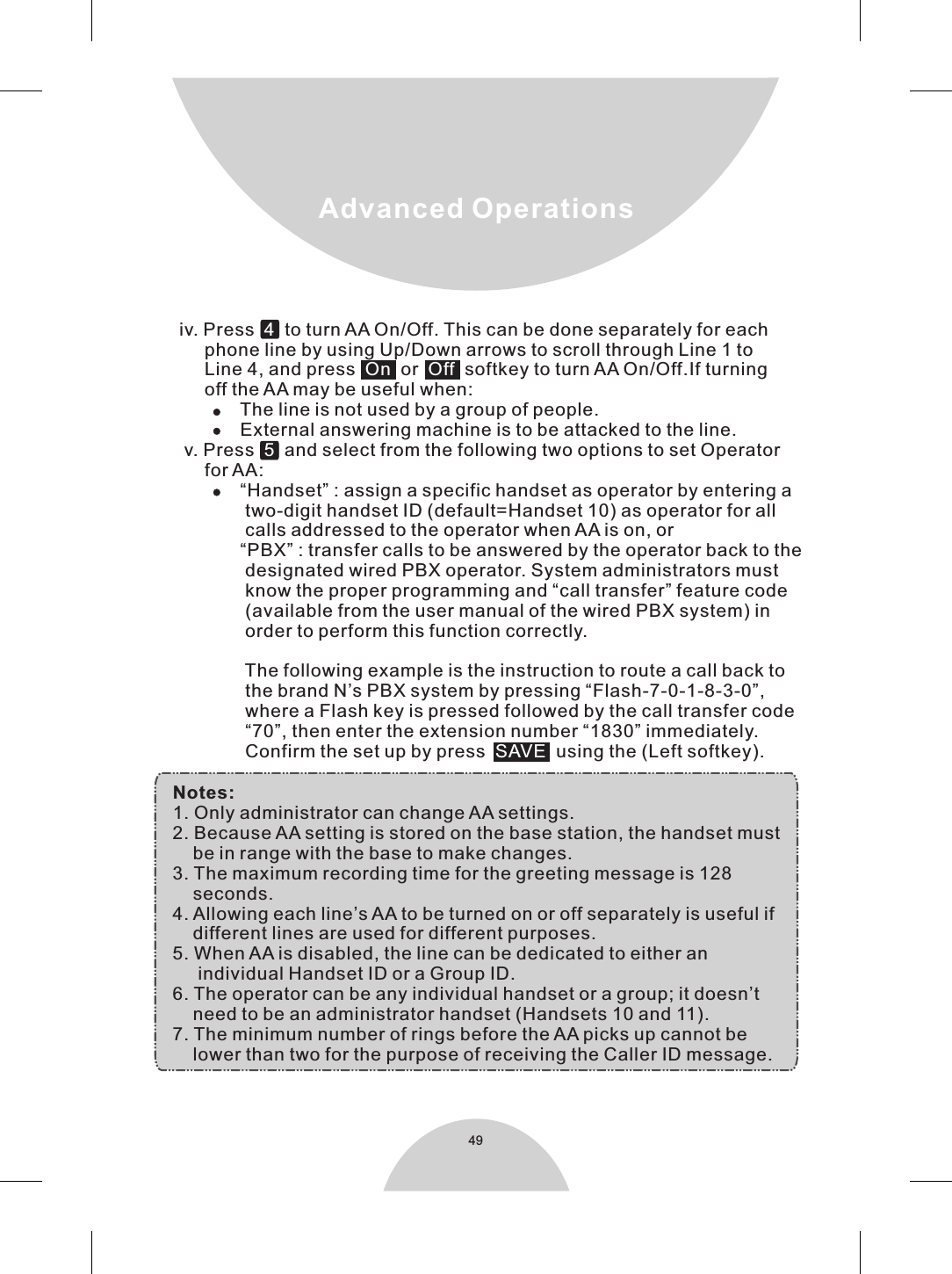 Notes:1. Only administrator can change AA settings.2. Because AA setting is stored on the base station, the handset must    be in range with the base to make changes.3. The maximum recording time for the greeting message is 128     seconds.4. Allowing each line’s AA to be turned on or off separately is useful if    different lines are used for different purposes.5. When AA is disabled, the line can be dedicated to either an      individual Handset ID or a Group ID.6. The operator can be any individual handset or a group; it doesn’t    need to be an administrator handset (Handsets 10 and 11).7. The minimum number of rings before the AA picks up cannot be     lower than two for the purpose of receiving the Caller ID message.49Advanced Operations     iv. Press    to turn AA On/Off. This can be done separately for each           phone line by using Up/Down arrows to scroll through Line 1 to           Line 4, and press     or   softkey to turn AA On/Off.If turning           off the AA may be useful when:                 The line is not used by a group of people.                 External answering machine is to be attacked to the line.      v. Press     and select from the following two options to set Operator           for AA:                 “Handset” : assign a specific handset as operator by entering a                   two-digit handset ID (default=Handset 10) as operator for all                   calls addressed to the operator when AA is on, or                 “PBX” : transfer calls to be answered by the operator back to the                   designated wired PBX operator. System administrators must                   know the proper programming and “call transfer” feature code                  (available from the user manual of the wired PBX system) in                   order to perform this function correctly.                                    The following example is the instruction to route a call back to                   the brand N’s PBX system by pressing “Flash-7-0-1-8-3-0”,                   where a Flash key is pressed followed by the call transfer code                  “70”, then enter the extension number “1830” immediately.                  Confirm the set up by press     using the (Left softkey).               4 On Off  5SAVE