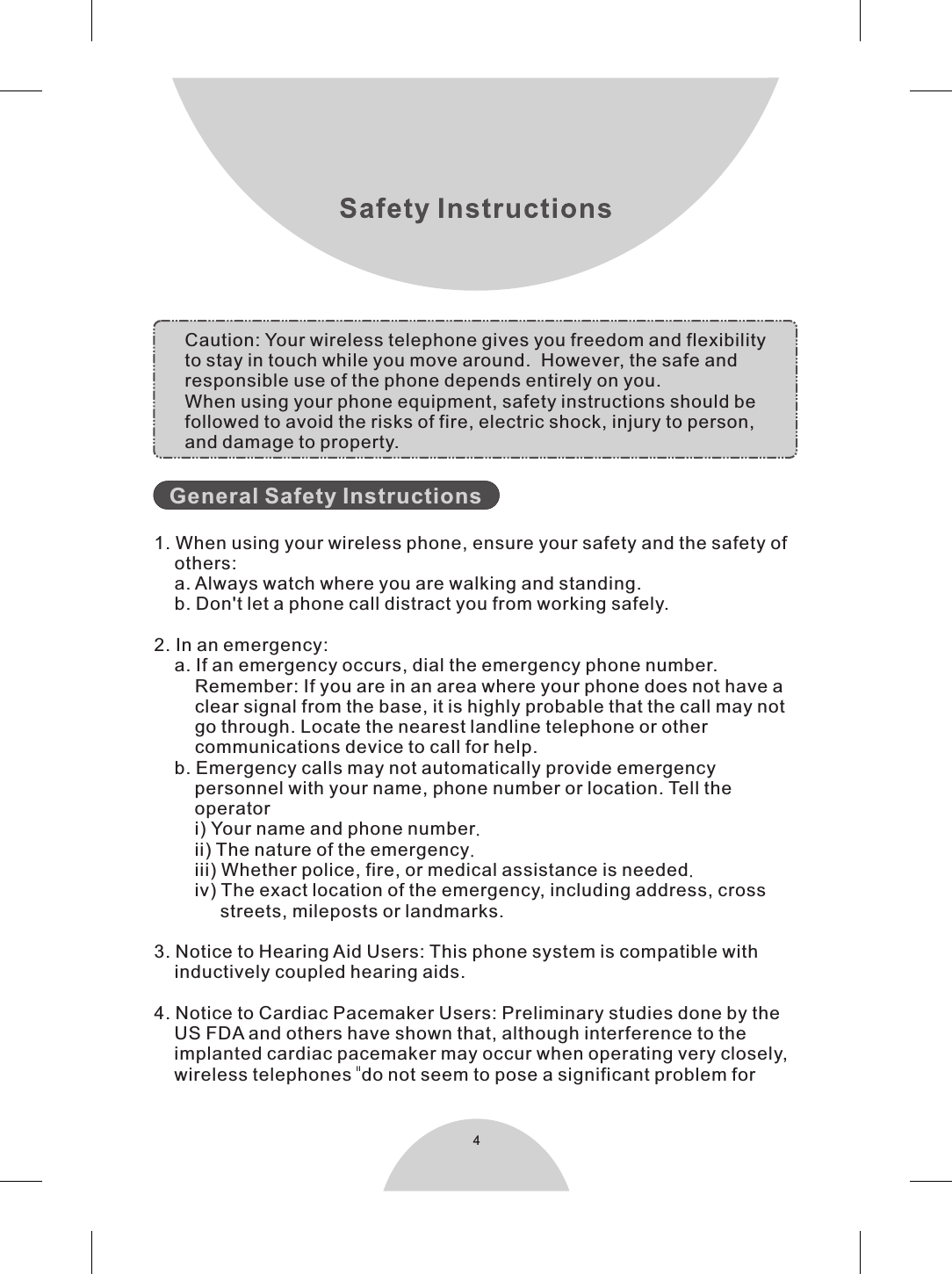 4       1. When using your wireless phone, ensure your safety and the safety of    others:    a. Always watch where you are walking and standing.    b. Don&apos;t let a phone call distract you from working safely.2. In an emergency:    a. If an emergency occurs, dial the emergency phone number.         Remember: If you are in an area where your phone does not have a        clear signal from the base, it is highly probable that the call may not        go through. Locate the nearest  telephone or other         communications device to call for help.    b. Emergency calls may not automatically provide emergency        personnel with your name, phone number or location. Tell the        operator         i) Your name and phone number.        ii) The nature of the emergency.        iii) Whether police, fire, or medical assistance is needed.        iv) The exact location of the emergency, including address, cross             streets, mileposts or landmarks.3. Notice to Hearing Aid Users: This phone system is compatible with     inductively coupled hearing aids.4. Notice to Cardiac Pacemaker Users: Preliminary studies done by the    US FDA and others have shown that, although interference to the    implanted cardiac pacemaker may occur when operating very closely,    wireless telephones  do not seem to pose a significant problem forGeneral Safety Instructionslandline Caution: Your wireless telephone gives you freedom and flexibilityto stay in touch while you move around.  However, the safe and responsible use of the phone depends entirely on you. When using your phone equipment, safety instructions should befollowed to avoid the risks of fire, electric shock, injury to person,and damage to property.&apos;&apos;