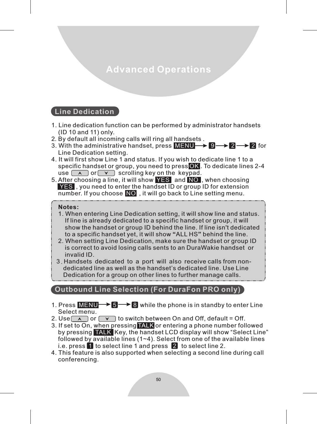 50Advanced Operations  1. Line dedication function can be performed by administrator handsets    (ID 10 and 11) only.2. By default all incoming calls will ring all handsets .3. With the administrative handset, press     for    Line Dedication setting.4. It will first show Line 1 and status. If you wish to dedicate line 1 to a    specific handset or group, you need to press   . To dedicate lines 2-4    use             or             scrolling key on the  keypad.5. After choosing a line, it will show      and     , when choosing       , you need to enter the handset ID or group ID for extension    number. If you choose     , it will go back to Line setting menu.    Notes:    1. When entering Line Dedication setting, it will show line and status.        If line is already dedicated to a specific handset or group, it will        show the handset or group ID behind the line. If line isn&apos;t dedicated        to a specific handset yet, it will show “ALL HS” behind the line.     2. When setting Line Dedication, make sure the handset or group ID        is correct to avoid losing calls sents to an DuraWakie handset  or        invalid ID.   3.Handsets dedicated to a port will also receive calls from non-       dedicated line as well as the handset’s dedicated line. Use Line        Dedication for a group on other lines to further manage calls.    1. Press                          while the phone is in standby to enter Line    Select menu.2. Use            or             to switch between On and Off, default = Off.3. If set to On, when pressing  or entering a phone number followed    by pressing     Key, the handset LCD display will show “Select Line”    followed by available lines (1~4). Select from one of the available lines    i.e. press     to select line 1 and press      to select line 2.4. This feature is also supported when selecting a second line during call    conferencing.    Line DedicationOutbound Line Selection (For DuraFon PRO only)MENU          9          2          2OKYES NOYESNOMENU 5 8TALK1 2   TALK 