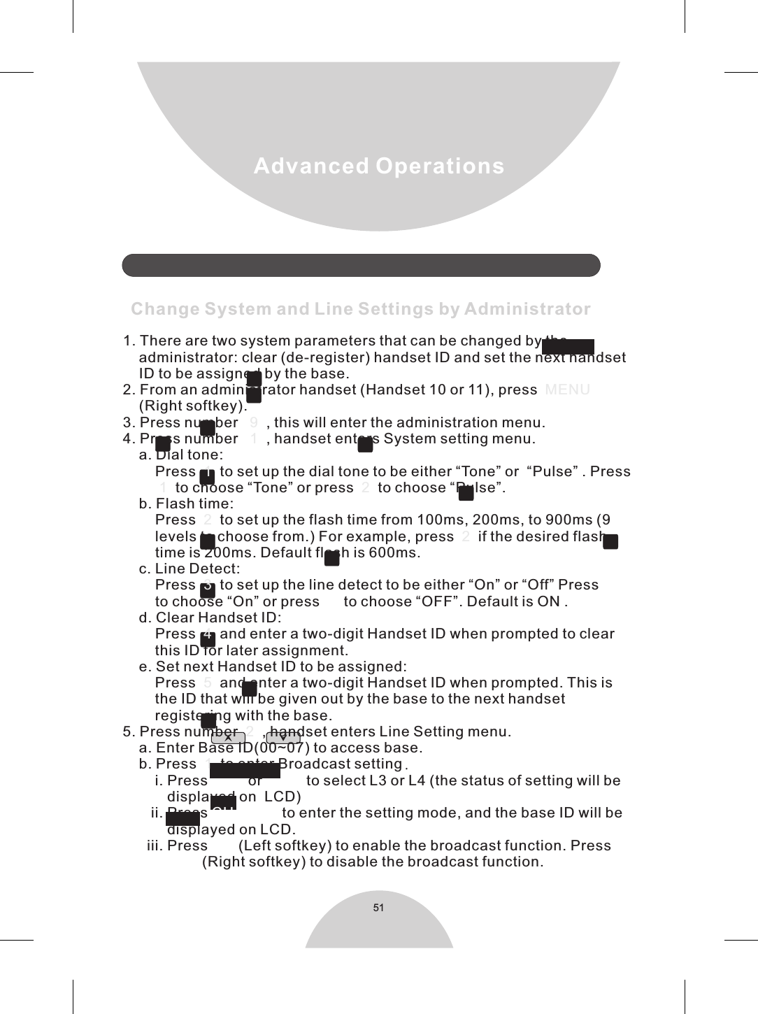 51Advanced Operations 1. There are two system parameters that can be changed by the    administrator: clear (de-register) handset ID and set the next handset    ID to be assigned by the base.2. From an administrator handset (Handset 10 or 11), press  (Right softkey).3. Press number      , this will enter the administration menu.4. Press number      , handset enters System setting menu.    a. Dial tone:         Press     to set up the dial tone to be either “Tone” or  “Pulse” . Press             to choose “Tone” or press     to choose “Pulse”.    b. Flash time:        Press     to set up the flash time from 100ms, 200ms, to 900ms (9        levels to choose from.) For example, press     if the desired flash        time is 200ms. Default flash is 600ms.    c. Line Detect:        Press     to set up the line detect to be either “On” or “Off” Press          to choose “On” or press     to choose “OFF”. Default is ON .    d. Clear Handset ID:        Press     and enter a two-digit Handset ID when prompted to clear        this ID for later assignment.    e. Set next Handset ID to be assigned:         Press     and enter a two-digit Handset ID when prompted. This is        the ID that will be given out by the base to the next handset        registering with the base.5. Press number     , handset enters Line Setting menu.    a. Enter Base ID(00~07) to access base.    b. Press     to enter Broadcast setting.        i. Press          or           to select L3 or L4 (the status of setting will be            displayed on  LCD)       ii. Press   to enter the setting mode, and the base ID will be           displayed on LCD.      iii. Press   (Left softkey) to enable the broadcast function. Press              (Right softkey) to disable the broadcast function.               Change System and Line Settings by Administrator  MENU    9111 222345211 2CHANGEONOFF