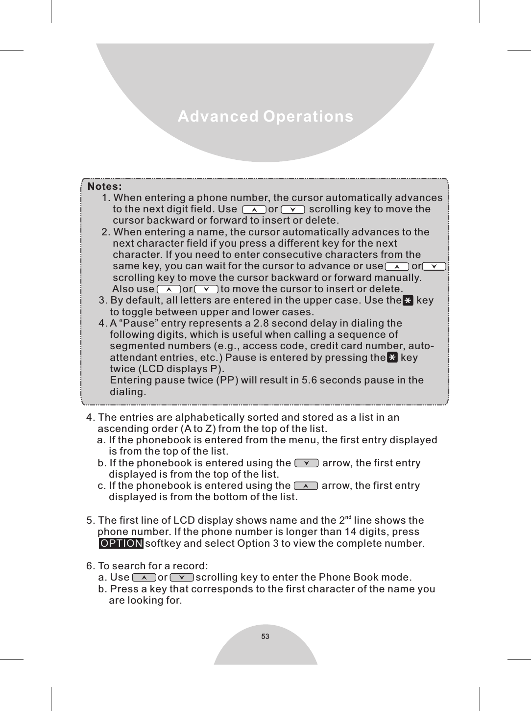 53Advanced Operations4. The entries are alphabetically sorted and stored as a list in an    ascending order (A to Z) from the top of the list.    a. If the phonebook is entered from the menu, the first entry displayed        is from the top of the list.    b. If the phonebook is entered using the           arrow, the first entry        displayed is from the top of the list.    c. If the phonebook is entered using the           arrow, the first entry        displayed is from the bottom of the list.nd5. The first line of LCD display shows name and the 2  line shows the    phone number. If the phone number is longer than 14 digits, press      softkey and select Option 3 to view the complete number.6. To search for a record:     a. Use          or          scrolling key to enter the Phone Book mode.      b. Press a key that corresponds to the first character of the name you        are looking for.OPTION Notes:     1. When entering a phone number, the cursor automatically advances         to the next digit field. Use           or           scrolling key to move the         cursor backward or forward to insert or delete.     2. When entering a name, the cursor automatically advances to the         next character field if you press a different key for the next         character. If you need to enter consecutive characters from the         same key, you can wait for the cursor to advance or use          or           scrolling key to move the cursor backward or forward manually.         Also use          or          to move the cursor to insert or delete.    3. By default, all letters are entered in the upper case. Use the      key        to toggle between upper and lower cases.    4. A “Pause” entry represents a 2.8 second delay in dialing the        following digits, which is useful when calling a sequence of        segmented numbers (e.g., access code, credit card number, auto-        attendant entries, etc.) Pause is entered by pressing the ＊ key         twice (LCD displays P).        Entering pause twice (PP) will result in 5.6 seconds pause in the        dialing. 