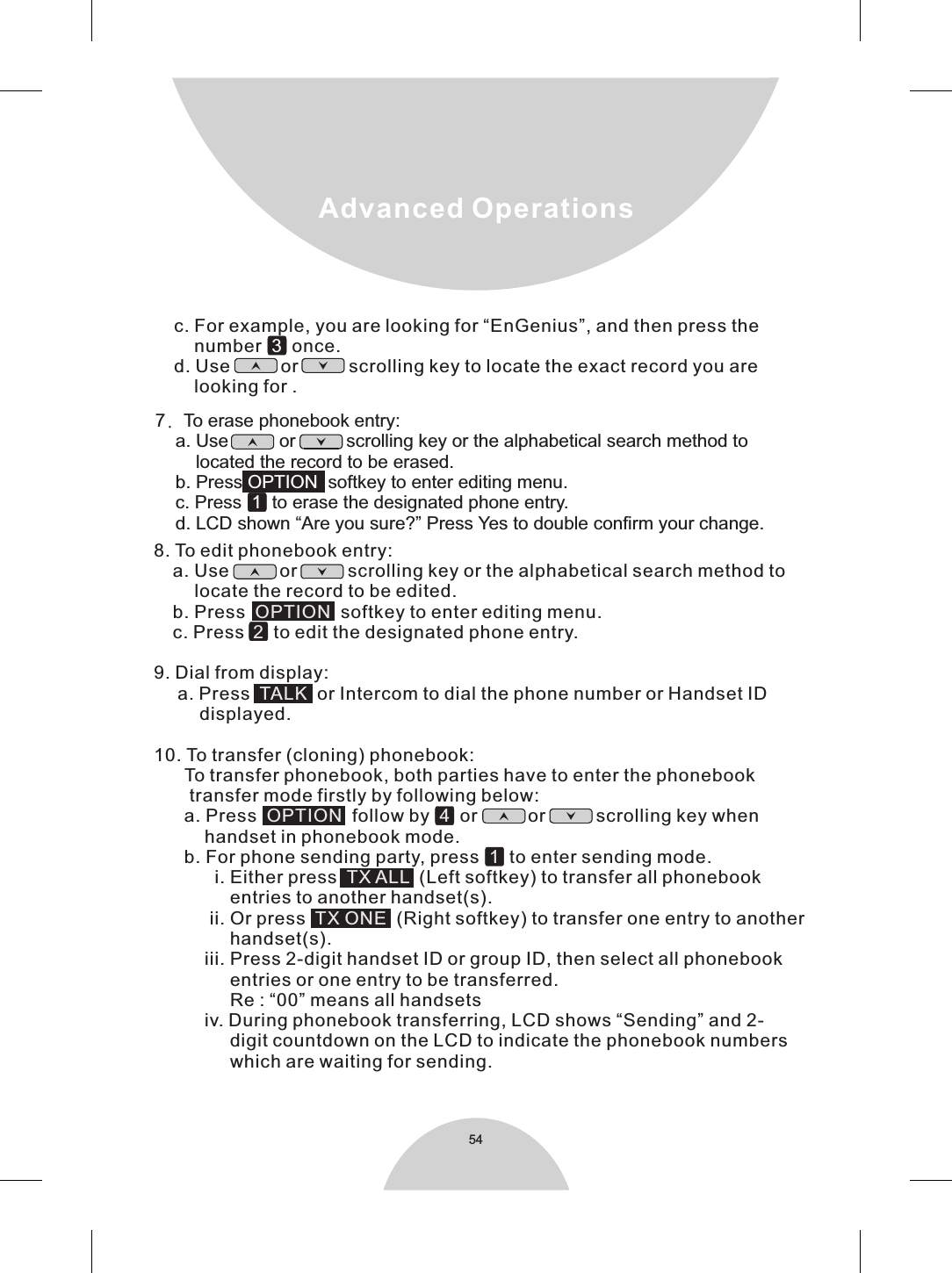 54Advanced Operations        8. To edit phonebook entry:    a. Use          or          scrolling key or the alphabetical search method to        locate the record to be edited.    b. Press   softkey to enter editing menu.    c. Press   to edit the designated phone entry. 9. Dial from display:     a. Press     or Intercom to dial the phone number or Handset ID         displayed.   OPTION2TALKOPTION  41TX ALL  TX ONE  10. To transfer (cloning) phonebook:      To transfer phonebook, both parties have to enter the phonebook        transfer mode firstly by following below:      a. Press    follow by     or          or          scrolling key when          handset in phonebook mode.       b. For phone sending party, press     to enter sending mode.            i. Either press   (Left softkey) to transfer all phonebook               entries to another handset(s).           ii. Or press     (Right softkey) to transfer one entry to another               handset(s).          iii. Press 2-digit handset ID or group ID, then select all phonebook               entries or one entry to be transferred.               Re : “00” means all handsets           iv. During phonebook transferring, LCD shows “Sending” and 2-               digit countdown on the LCD to indicate the phonebook numbers               which are waiting for sending.      c. For example, you are looking for “EnGenius”, and then press the     number   once.d. Use          or          scrolling key to locate the exact record you are     looking for . 3  7. To erase phonebook entry:    a. Use          or          scrolling key or the alphabetical search method to          located the record to be erased.    b. Press    softkey to enter editing menu.    c. Press     to erase the designated phone entry.    d. LCD shown “Are you sure?” Press Yes to double confirm your change.OPTION1