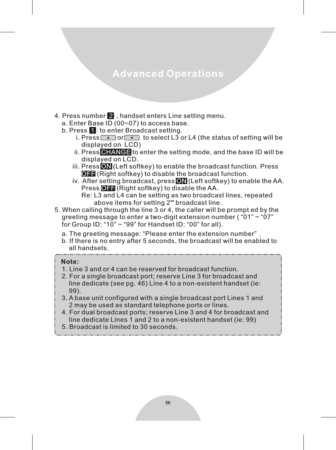 56    a. The greeting message: “Please enter the extension number” .    b. If there is no entry after 5 seconds, the broadcast will be enabled to        all handsets.  Note:    1. Line 3 and or 4 can be reserved for broadcast function.    2. For a single broadcast port; reserve Line 3 for broadcast and         line dedicate (see pg. 46) Line 4 to a non-existent handset (ie:        99).    3. A base unit configured with a single broadcast port Lines 1 and         2 may be used as standard telephone ports or lines.    4. For dual broadcast ports; reserve Line 3 and 4 for broadcast and         line dedicate Lines 1 and 2 to a non-existent handset (ie: 99)    5. Broadcast is limited to 30 seconds.Advanced Operations4. Press number     , handset enters Line setting menu.    a. Enter Base ID (00~07) to access base.    b. Press      to enter Broadcast setting.            5. When calling through the line 3 or 4, the caller will be prompt ed by the    greeting message to enter a two-digit extension number ( “01” ~ “07”      for Group ID: “10” ~ “99” for Handset ID: “00” for all).  21i. Press          or           to select L3 or L4 (the status of setting will be                displayed on  LCD)           ii. Press   to enter the setting mode, and the base ID will be               displayed on LCD.          iii. Press   (Left softkey) to enable the broadcast function. Press                  (Right softkey) to disable the broadcast function.          iv.  After setting broadcast, press   (Left softkey) to enable the AA.               Press   (Right softkey) to disable the AA.               Re: L3 and L4 can be setting as two broadcast lines, repeated nd                      above items for setting 2  broadcast line. CHANGEONOFFONOFF