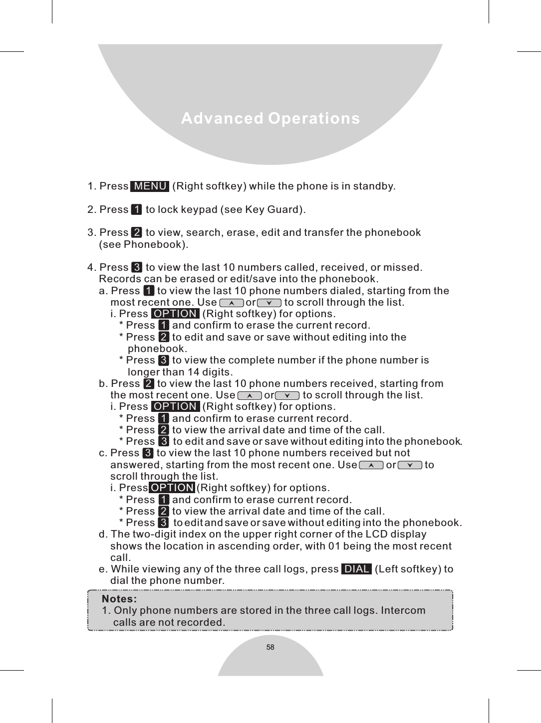 581. Press    (Right softkey) while the phone is in standby.2. Press     to lock keypad (see Key Guard).3. Press     to view, search, erase, edit and transfer the phonebook     (see Phonebook).4. Press     to view the last 10 numbers called, received, or missed.    Records can be erased or edit/save into the phonebook.    a. Press     to view the last 10 phone numbers dialed, starting from the        most recent one. Use          or          to scroll through the list.        i. Press    (Right softkey) for options.           * Press     and confirm to erase the current record.           * Press     to edit and save or save without editing into the               phonebook.           * Press     to view the complete number if the phone number is              longer than 14 digits.    b. Press     to view the last 10 phone numbers received, starting from        the most recent one. Use          or          to scroll through the list.        i. Press     (Right softkey) for options.           * Press     and confirm to erase current record.           * Press     to view the arrival date and time of the call.           * Press     to edit and save or save without editing into the phonebook.    c. Press     to view the last 10 phone numbers received but not         answered, starting from the most recent one. Use          or          to        scroll through the list.        i. Press   (Right softkey) for options.           * Press     and confirm to erase current record.           * Press     to view the arrival date and time of the call.           * Press      to edit and save or save without editing into the phonebook.    d. The two-digit index on the upper right corner of the LCD display         shows the location in ascending order, with 01 being the most recent        call.    e. While viewing any of the three call logs, press     (Left softkey) to        dial the phone number.     MENU 1231OPTION 1232OPTION1233123DIALOPTIONNotes:  1. Only phone numbers are stored in the three call logs. Intercom         calls are not recorded.   Advanced Operations