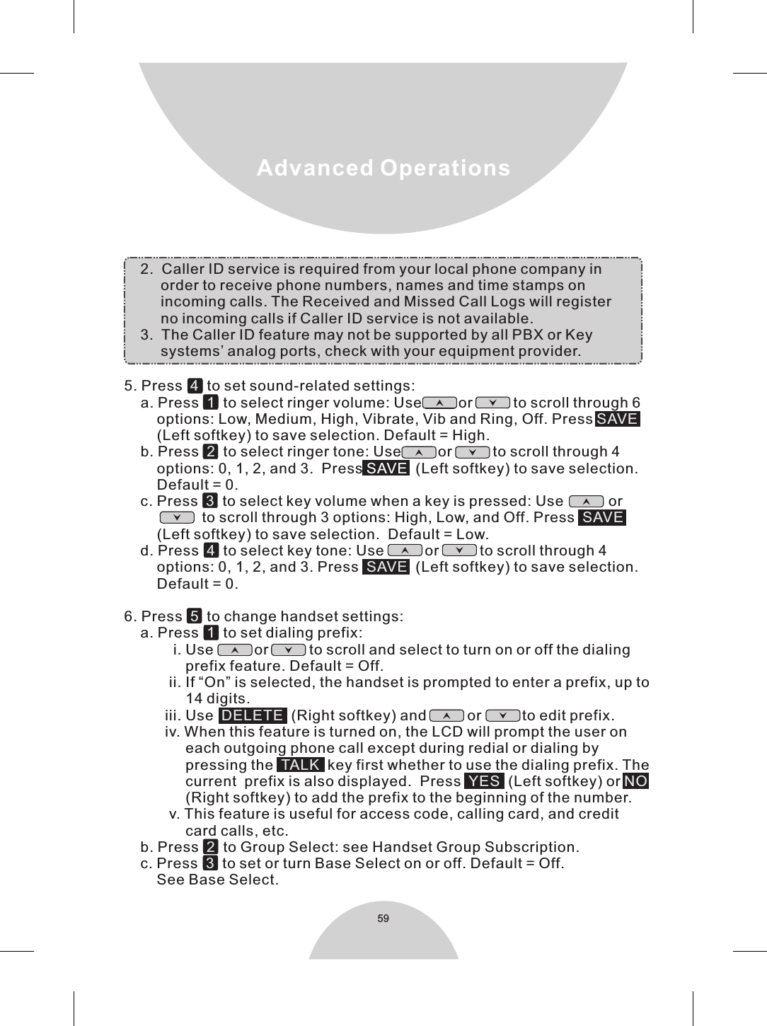     5. Press     to set sound-related settings:    a. Press     to select ringer volume: Use         or          to scroll through 6        options: Low, Medium, High, Vibrate, Vib and Ring, Off. Press         (Left softkey) to save selection. Default = High.    b. Press     to select ringer tone: Use         or          to scroll through 4        options: 0, 1, 2, and 3.  Press    (Left softkey) to save selection.        Default = 0.    c. Press     to select key volume when a key is pressed: Use           or                          to scroll through 3 options: High, Low, and Off. Press          (Left softkey) to save selection.  Default = Low.      d. Press     to select key tone: Use          or          to scroll through 4          options: 0, 1, 2, and 3. Press   (Left softkey) to save selection.        Default = 0.6. Press     to change handset settings:    a. Press     to set dialing prefix:             i. Use          or          to scroll and select to turn on or off the dialing               prefix feature. Default = Off.           ii. If “On” is selected, the handset is prompted to enter a prefix, up to                14 digits.            iii. Use     (Right softkey) and          or          to edit prefix.          iv. When this feature is turned on, the LCD will prompt the user on                each outgoing phone call except during redial or dialing by               pressing the    key first whether to use the dialing prefix. The               current  prefix is also displayed.  Press     (Left softkey) or                (Right softkey) to add the prefix to the beginning of the number.           v. This feature is useful for access code, calling card, and credit                 card calls, etc.         b. Press to Group Select: see Handset Group Subscription.         c. Press to set or turn Base Select on or off. Default = Off.        See Base Select.    2.  Caller ID service is required from your local phone company in         order to receive phone numbers, names and time stamps on         incoming calls. The Received and Missed Call Logs will register         no incoming calls if Caller ID service is not available.    3.  The Caller ID feature may not be supported by all PBX or Key          systems’ analog ports, check with your equipment provider.41SAVE23SAVE4SAVE51DELETETALK YES NO23SAVE59Advanced Operations