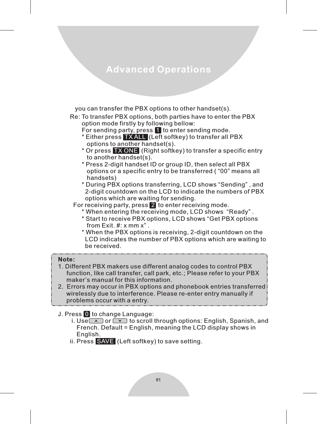 61Advanced Operations           Re: To transfer PBX options, both parties have to enter the PBX                  option mode firstly by following bellow:                  For sending party, press     to enter sending mode.                  * Either press     (Left softkey) to transfer all PBX                     options to another handset(s).                  * Or press     (Right softkey) to transfer a specific entry                     to another handset(s).                  * Press 2-digit handset ID or group ID, then select all PBX                     options or a specific entry to be transferred ( “00” means all                     handsets)                  * During PBX options transferring, LCD shows “Sending” , and                    2-digit countdown on the LCD to indicate the numbers of PBX                    options which are waiting for sending.             For receiving party, press     to enter receiving mode.                  * When entering the receiving mode, LCD shows  “Ready” .                  * Start to receive PBX options, LCD shows “Get PBX options                     from Exit. #: x mm x” .                  * When the PBX options is receiving, 2-digit countdown on the                     LCD indicates the number of PBX options which are waiting to                    be received.    Note:    1. Different PBX makers use different analog codes to control PBX         function, like call transfer, call park, etc.; Please refer to your PBX         maker’s manual for this information.    2.  Errors may occur in PBX options and phonebook entries transferred          wirelessly due to interference. Please re-enter entry manually if          problems occur with a entry.    J. Press     to change Language:            i. Use          or           to scroll through options: English, Spanish, and               French. Default = English, meaning the LCD display shows in               English.           ii. Press    (Left softkey) to save setting.   1TX ALLTX ONE20SAVE you can transfer the PBX options to other handset(s).