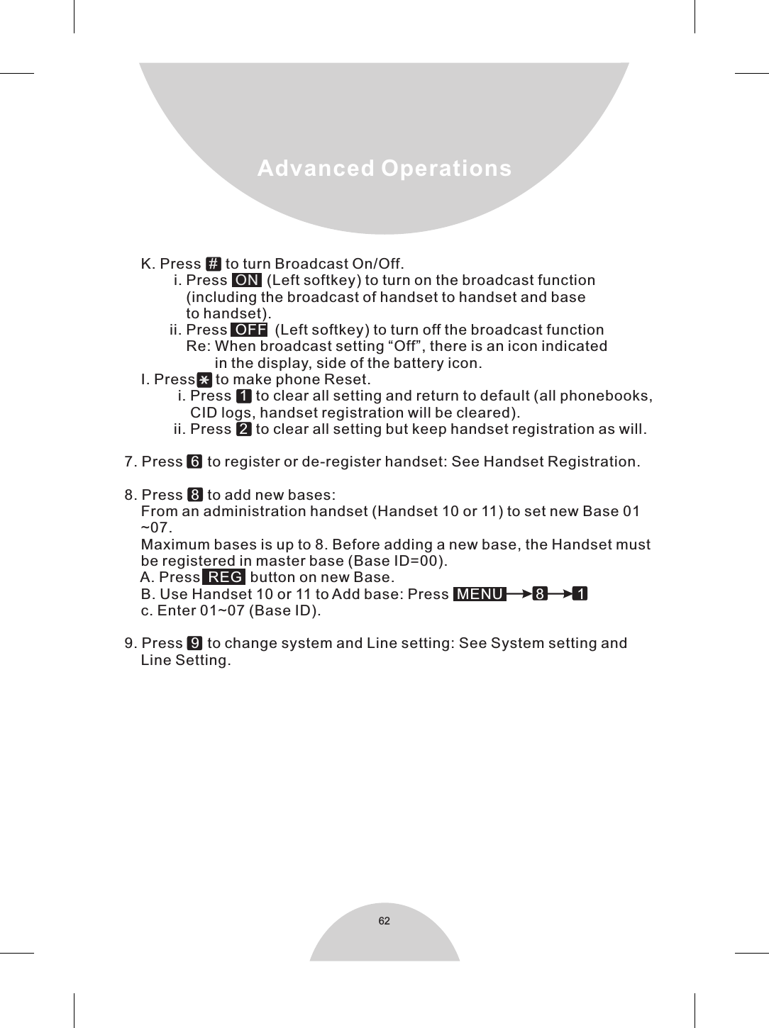 62Advanced Operations            K. Press    to turn Broadcast On/Off.                    i. Press     (Left softkey) to turn on the broadcast function                        (including the broadcast of handset to handset and base                        to handset).                   ii. Press     (Left softkey) to turn off the broadcast function                       Re: When broadcast setting “Off”, there is an icon indicated                               in the display, side of the battery icon.            I. Press     to make phone Reset.                     i. Press     to clear all setting and return to default (all phonebooks,                        CID logs, handset registration will be cleared).                    ii. Press     to clear all setting but keep handset registration as will.                7. Press    to register or de-register handset: See Handset Registration.                8. Press     to add new bases:            From an administration handset (Handset 10 or 11) to set new Base 01            ~07.            Maximum bases is up to 8. Before adding a new base, the Handset must            be registered in master base (Base ID=00).            A. Press    button on new Base.            B. Use Handset 10 or 11 to Add base: Press                       c. Enter 01~07 (Base ID).                9. Press     to change system and Line setting: See System setting and             Line Setting.#ON OFF12 68 REGMENU 8        19