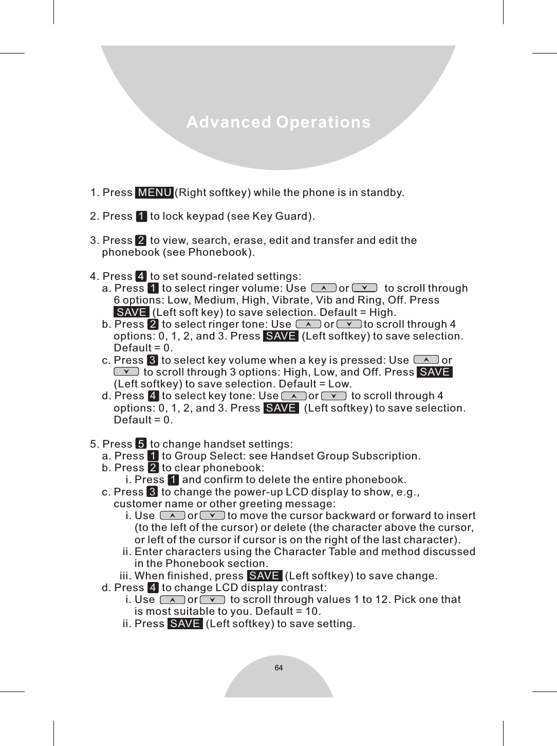 641. Press    (Right softkey) while the phone is in standby.2. Press     to lock keypad (see Key Guard).3. Press     to view, search, erase, edit and transfer and edit the    phonebook (see Phonebook).4. Press     to set sound-related settings:    a. Press     to select ringer volume: Use           or            to scroll through        6 options: Low, Medium, High, Vibrate, Vib and Ring, Off. Press           (Left soft key) to save selection. Default = High.    b. Press     to select ringer tone: Use           or          to scroll through 4        options: 0, 1, 2, and 3. Press     (Left softkey) to save selection.        Default = 0.    c. Press     to select key volume when a key is pressed: Use           or                       to scroll through 3 options: High, Low, and Off. Press          (Left softkey) to save selection. Default = Low.      d. Press     to select key tone: Use          or           to scroll through 4        options: 0, 1, 2, and 3. Press     (Left softkey) to save selection.        Default = 0.5. Press     to change handset settings:    a. Press     to Group Select: see Handset Group Subscription.    b. Press     to clear phonebook:             i. Press     and confirm to delete the entire phonebook.    c. Press     to change the power-up LCD display to show, e.g.,        customer name or other greeting message:             i. Use           or          to move the cursor backward or forward to insert               (to the left of the cursor) or delete (the character above the cursor,               or left of the cursor if cursor is on the right of the last character).           ii. Enter characters using the Character Table and method discussed               in the Phonebook section.          iii. When finished, press     (Left softkey) to save change.     d. Press     to change LCD display contrast:            i. Use           or           to scroll through values 1 to 12. Pick one that                is most suitable to you. Default = 10.           ii. Press     (Left softkey) to save setting.    MENU121SAVE 2SAVE3SAVE4SAVE1213SAVE4SAVE45Advanced Operations