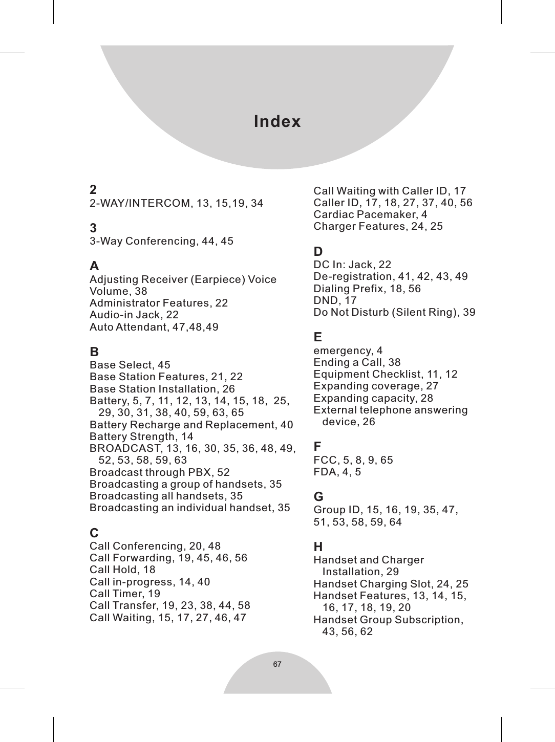 Index672-WAY/INTERCOM, 13, 15,19, 3433-Way Conferencing, 44, 45AAdjusting Receiver (Earpiece) Voice Volume, 38Administrator Features, 22Audio-in Jack, 22Auto Attendant, 47,48,49BBase Select, 45Base Station Features, 21, 22Base Station Installation, 26Battery, 5, 7, 11, 12, 13, 14, 15, 18,  25,   29, 30, 31, 38, 40, 59, 63, 65Battery Recharge and Replacement, 40Battery Strength, 14BROADCAST, 13, 16, 30, 35, 36, 48, 49,    52, 53, 58, 59, 63Broadcast through PBX, 52Broadcasting a group of handsets, 35Broadcasting all handsets, 35Broadcasting an individual handset, 35CCall Conferencing, 20, 48Call Forwarding, 19, 45, 46, 56Call Hold, 18Call in-progress, 14, 40Call Timer, 19Call Transfer, 19, 23, 38, 44, 58Call Waiting, 15, 17, 27, 46, 472Call Waiting with Caller ID, 17Caller ID, 17, 18, 27, 37, 40, 56Cardiac Pacemaker, 4Charger Features, 24, 25DDC In: Jack, 22De-registration, 41, 42, 43, 49Dialing Prefix, 18, 56DND, 17Do Not Disturb (Silent Ring), 39Eemergency, 4Ending a Call, 38Equipment Checklist, 11, 12Expanding coverage, 27Expanding capacity, 28External telephone answering    device, 26FFCC, 5, 8, 9, 65FDA, 4, 5GGroup ID, 15, 16, 19, 35, 47, 51, 53, 58, 59, 64HHandset and Charger    Installation, 29Handset Charging Slot, 24, 25Handset Features, 13, 14, 15,    16, 17, 18, 19, 20Handset Group Subscription,    43, 56, 62