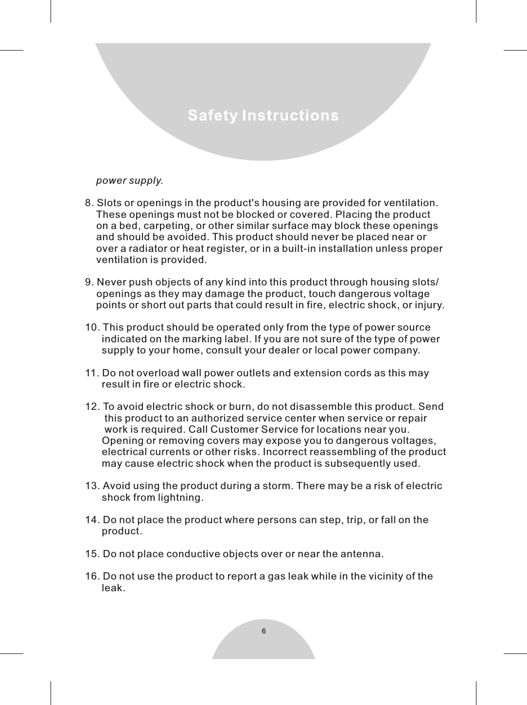 68. Slots or openings in the product&apos;s housing are provided for ventilation.    These openings must not be blocked or covered. Placing the product    on a bed, carpeting, or other similar surface may block these openings    and should be avoided. This product should never be placed near or    over a radiator or heat register, or in a built-in installation unless proper    ventilation is provided.9. Never push objects of any kind into this product through housing slots/   openings as they may damage the product, touch dangerous     points or short out parts that could result in fire, electric shock, or injury.  10. This product should be operated only from the type of power source      indicated on the marking label. If you are not sure of the type of power      supply to your home, consult your dealer or local power company.11. Do not overload wall power outlets and extension cords as this may      result in fire or electric shock.12. To avoid electric shock or burn, do not disassemble this product. Send       this product to an authorized service center when service or repair       work is required. Call Customer Service for locations near you.      Opening or removing covers may expose you to dangerous voltages,      electrical currents or other risks. Incorrect reassembling of the product      may cause electric shock when the product is subsequently used.13. Avoid using the product during a storm. There may be a risk of electric      shock from lightning.14. Do not place the product where persons can step, trip, or fall on the      product.15. Do not place conductive objects over or near the antenna.16. Do not use the product to report a gas leak while in the vicinity of the      leak.    power supply.voltage