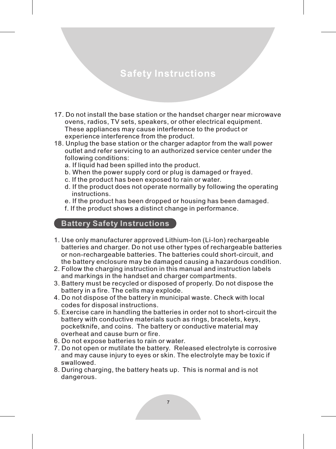 717. Do not install the base station or the handset charger near microwave      ovens, radios, TV sets, speakers, or other electrical equipment.      These appliances may cause interference to the product or      experience interference from the product.18. Unplug the base station or the charger adaptor from the wall power      outlet and refer servicing to an authorized service center under the      following conditions:      a. If liquid had been spilled into the product.      b. When the power supply cord or plug is damaged or frayed.      c. If the product has been exposed to rain or water.      d. If the product does not operate normally by following the operating          instructions.      e. If the product has been dropped or housing has been damaged.      f. If the product shows a distinct change in performance.    1. Use only manufacturer approved Lithium-Ion (Li-Ion) rechargeable    batteries and charger. Do not use other types of rechargeable batteries    or non-rechargeable batteries. The batteries could short-circuit, and    the battery enclosure may be damaged causing a hazardous condition.2. Follow the charging instruction in this manual and instruction labels    and markings in the handset and charger compartments.3. Battery must be recycled or disposed of properly. Do not dispose the    battery in a fire. The cells may explode.  4. Do not dispose of the battery in municipal waste. Check with local     codes for disposal instructions.5. Exercise care in handling the batteries in order not to short-circuit the    battery with conductive materials such as rings, bracelets, keys,    pocketknife, and coins.  The battery or conductive material may    overheat and cause burn or fire.6. Do not expose batteries to rain or water.7. Do not open or mutilate the battery.  Released electrolyte is corrosive    and may cause injury to eyes or skin. The electrolyte may be toxic if    swallowed.8. During charging, the battery heats up.  This is normal and is not    dangerous.Battery Safety Instructions