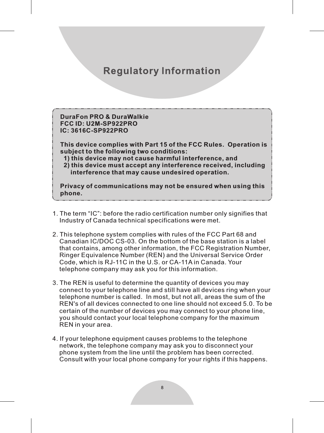 8DuraFon PRO &amp; DuraWalkieFCC ID: U2M-SP922PROIC: 3616C-SP922PROThis device complies with Part 15 of the FCC Rules.  Operation issubject to the following two conditions:  1) this device may not cause harmful interference, and  2) this device must accept any interference received, including      interference that may cause undesired operation.Privacy of communications may not be ensured when using thisphone.1. The term “IC”: before the radio certification number only signifies that    Industry of Canada technical specifications were met.2. This telephone system complies with rules of the FCC Part 68 and    Canadian IC/DOC CS-03. On the bottom of the base station is a label    that contains, among other information, the FCC Registration Number,    Ringer Equivalence Number (REN) and the Universal Service Order    Code, which is RJ-11C in the U.S. or CA-11A in Canada. Your    telephone company may ask you for this information.3. The REN is useful to determine the quantity of devices you may    connect to your telephone line and still have all devices ring when your    telephone number is called.  In most, but not all, areas the sum of the    REN&apos;s of all devices connected to one line should not exceed 5.0. To be    certain of the number of devices you may connect to your phone line,    you should contact your local telephone company for the maximum    REN in your area.4. If your telephone equipment causes problems to the telephone    network, the telephone company may ask you to disconnect your     phone system from the line until the problem has been corrected.    Consult with your local phone company for your rights if this happens.