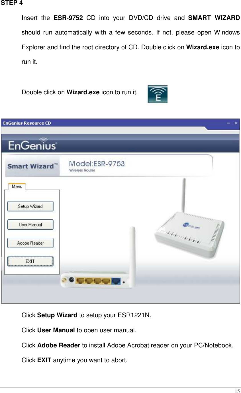  15 STEP 4 Insert  the  ESR-9752  CD  into  your  DVD/CD  drive  and  SMART  WIZARD should  run automatically  with a few seconds.  If  not,  please open Windows Explorer and find the root directory of CD. Double click on Wizard.exe icon to run it.  Double click on Wizard.exe icon to run it.    Click Setup Wizard to setup your ESR1221N.  Click User Manual to open user manual. Click Adobe Reader to install Adobe Acrobat reader on your PC/Notebook. Click EXIT anytime you want to abort. 