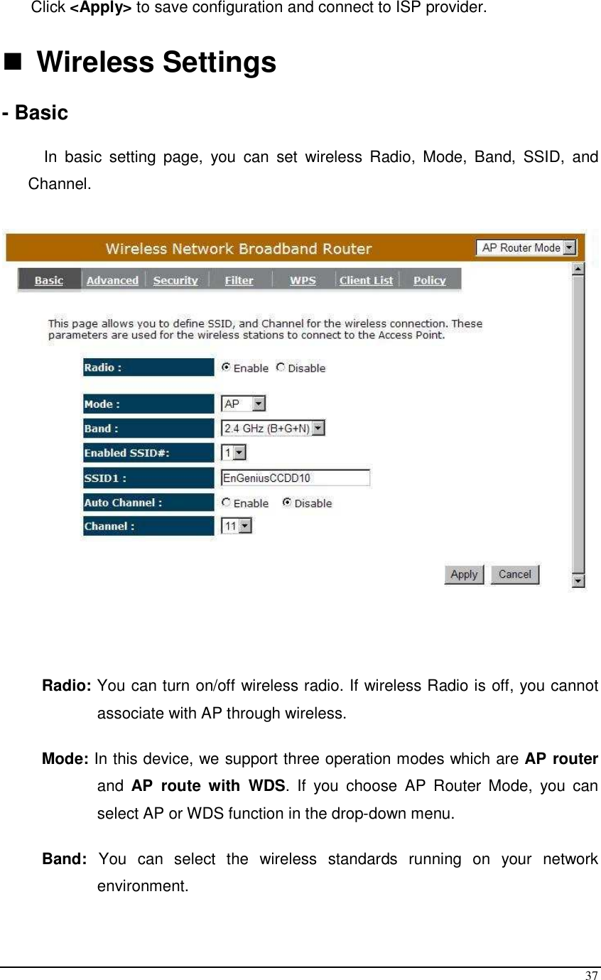  37 Click &lt;Apply&gt; to save configuration and connect to ISP provider.   Wireless Settings  - Basic  In  basic  setting  page,  you  can  set  wireless  Radio,  Mode,  Band,  SSID,  and Channel.      Radio: You can turn on/off wireless radio. If wireless Radio is off, you cannot associate with AP through wireless.  Mode: In this device, we support three operation modes which are AP router and  AP  route  with  WDS.  If  you  choose  AP  Router  Mode,  you  can select AP or WDS function in the drop-down menu.  Band:  You  can  select  the  wireless  standards  running  on  your  network environment.  