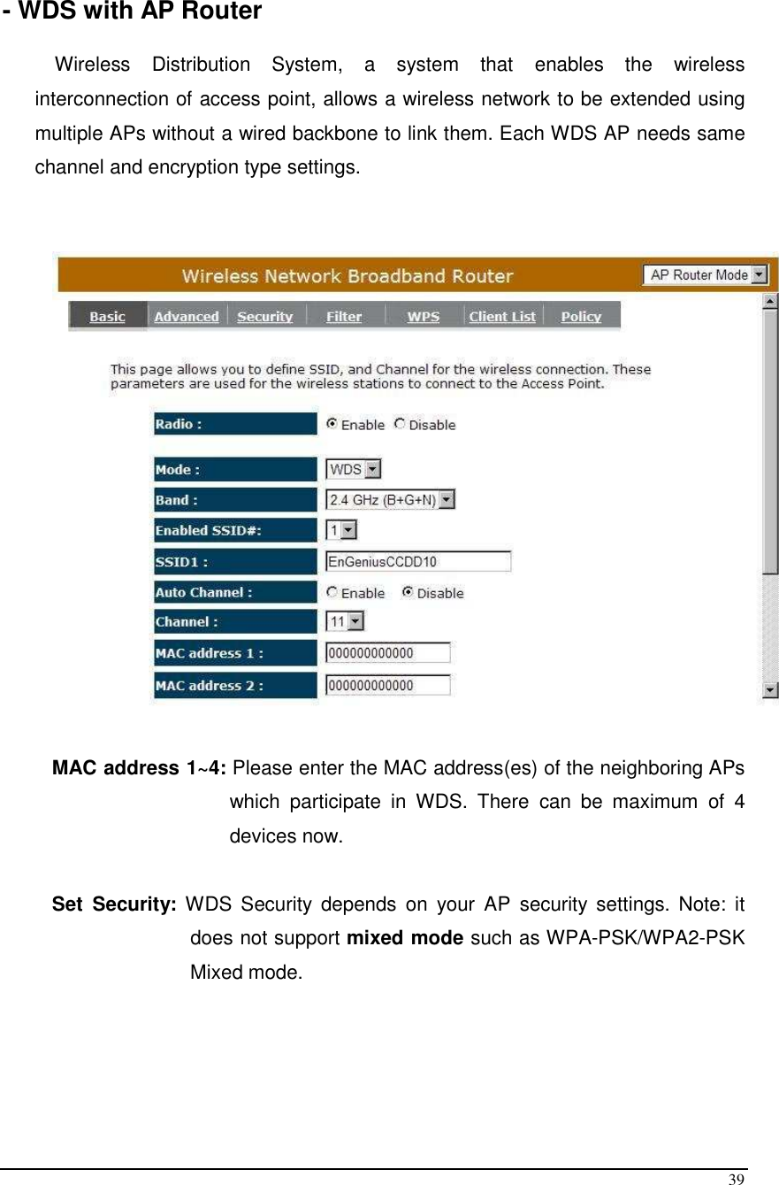  39  - WDS with AP Router  Wireless  Distribution  System,  a  system  that  enables  the  wireless interconnection of access point, allows a wireless network to be extended using multiple APs without a wired backbone to link them. Each WDS AP needs same channel and encryption type settings.     MAC address 1~4: Please enter the MAC address(es) of the neighboring APs which  participate  in  WDS.  There  can  be  maximum  of  4 devices now.   Set  Security:  WDS  Security  depends  on  your  AP  security  settings.  Note:  it does not support mixed mode such as WPA-PSK/WPA2-PSK Mixed mode.     