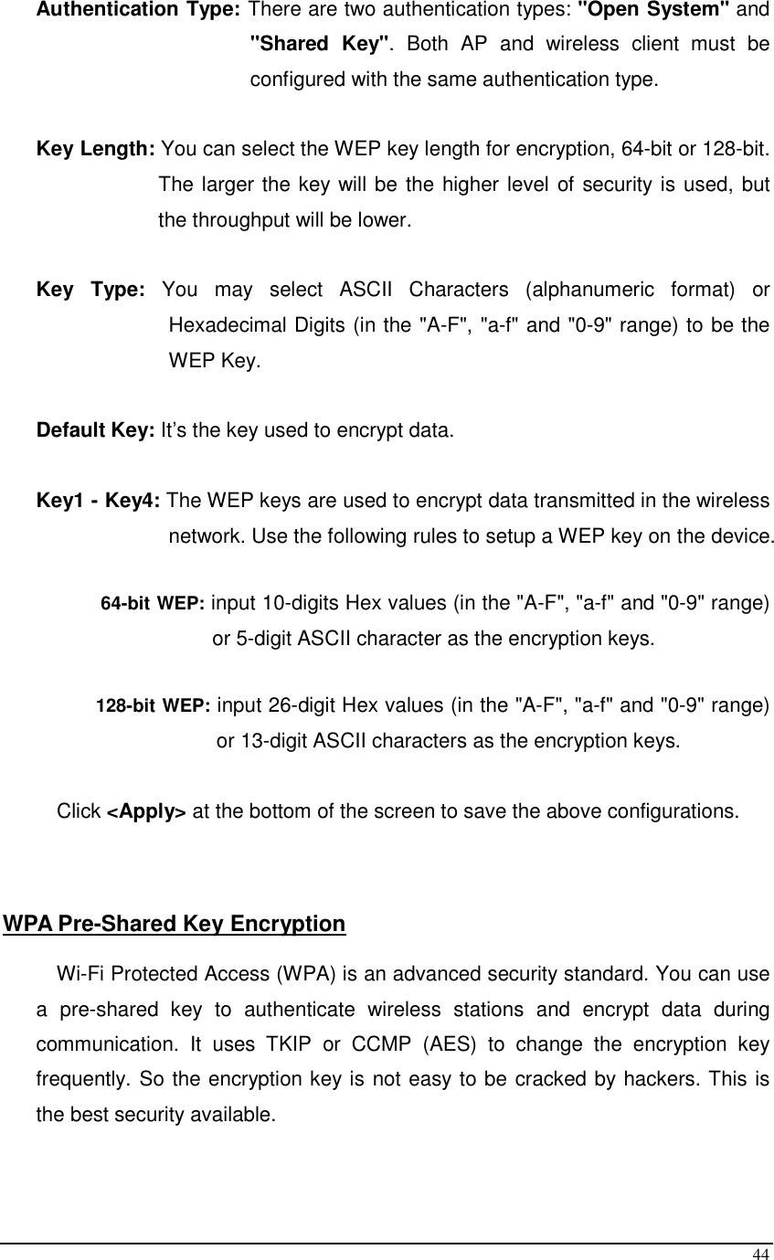  44 Authentication Type: There are two authentication types: &quot;Open System&quot; and &quot;Shared  Key&quot;.  Both  AP  and  wireless  client  must  be configured with the same authentication type.  Key Length: You can select the WEP key length for encryption, 64-bit or 128-bit. The larger the key will be the higher level of security is used, but the throughput will be lower.       Key  Type:  You  may  select  ASCII  Characters  (alphanumeric  format)  or Hexadecimal Digits (in the &quot;A-F&quot;, &quot;a-f&quot; and &quot;0-9&quot; range) to be the WEP Key.  Default Key: It’s the key used to encrypt data.  Key1 - Key4: The WEP keys are used to encrypt data transmitted in the wireless network. Use the following rules to setup a WEP key on the device.   64-bit WEP: input 10-digits Hex values (in the &quot;A-F&quot;, &quot;a-f&quot; and &quot;0-9&quot; range) or 5-digit ASCII character as the encryption keys.   128-bit WEP: input 26-digit Hex values (in the &quot;A-F&quot;, &quot;a-f&quot; and &quot;0-9&quot; range) or 13-digit ASCII characters as the encryption keys.  Click &lt;Apply&gt; at the bottom of the screen to save the above configurations.     WPA Pre-Shared Key Encryption  Wi-Fi Protected Access (WPA) is an advanced security standard. You can use a  pre-shared  key  to  authenticate  wireless  stations  and  encrypt  data  during communication.  It  uses  TKIP  or  CCMP  (AES)  to  change  the  encryption  key frequently. So the encryption key is not easy to be cracked by hackers. This is the best security available.  