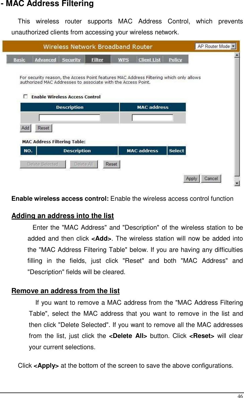  46 - MAC Address Filtering  This  wireless  router  supports  MAC  Address  Control,  which  prevents unauthorized clients from accessing your wireless network.     Enable wireless access control: Enable the wireless access control function  Adding an address into the list  Enter the &quot;MAC Address&quot; and &quot;Description&quot; of the wireless station to be added and then click &lt;Add&gt;. The wireless station will now be added into the &quot;MAC Address Filtering Table&quot; below. If you are having any difficulties filling  in  the  fields,  just  click  &quot;Reset&quot;  and  both  &quot;MAC  Address&quot;  and &quot;Description&quot; fields will be cleared.  Remove an address from the list If you want to remove a MAC address from the &quot;MAC Address Filtering Table&quot;,  select  the  MAC address that  you want  to  remove in  the list  and then click &quot;Delete Selected&quot;. If you want to remove all the MAC addresses from  the list, just  click the  &lt;Delete  All&gt;  button. Click  &lt;Reset&gt;  will  clear your current selections.  Click &lt;Apply&gt; at the bottom of the screen to save the above configurations.  