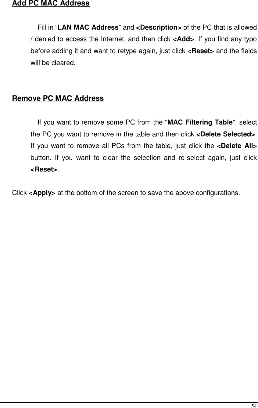  54  Add PC MAC Address  Fill in “LAN MAC Address” and &lt;Description&gt; of the PC that is allowed / denied to access the Internet, and then click &lt;Add&gt;. If you find any typo before adding it and want to retype again, just click &lt;Reset&gt; and the fields will be cleared.   Remove PC MAC Address   If you want to remove some PC from the &quot;MAC Filtering Table&quot;, select the PC you want to remove in the table and then click &lt;Delete Selected&gt;. If you want to remove all PCs from the table, just click the &lt;Delete  All&gt; button.  If  you  want  to  clear  the  selection  and  re-select  again,  just  click &lt;Reset&gt;.  Click &lt;Apply&gt; at the bottom of the screen to save the above configurations.   