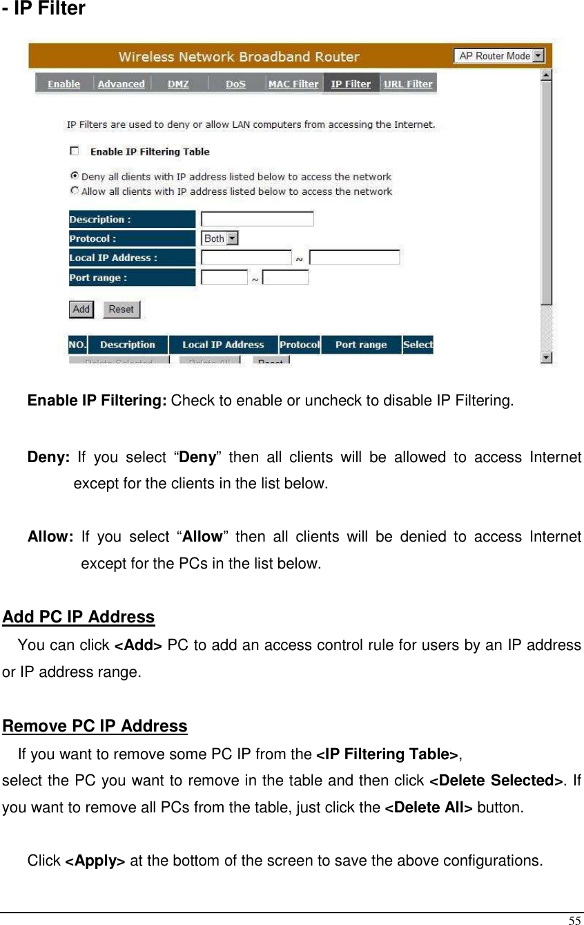  55  - IP Filter    Enable IP Filtering: Check to enable or uncheck to disable IP Filtering.   Deny:  If  you  select  “Deny”  then  all  clients  will  be  allowed  to  access  Internet except for the clients in the list below.  Allow:  If  you  select  “Allow”  then  all  clients  will  be  denied  to  access  Internet except for the PCs in the list below.  Add PC IP Address You can click &lt;Add&gt; PC to add an access control rule for users by an IP address or IP address range.  Remove PC IP Address  If you want to remove some PC IP from the &lt;IP Filtering Table&gt;,  select the PC you want to remove in the table and then click &lt;Delete Selected&gt;. If you want to remove all PCs from the table, just click the &lt;Delete All&gt; button.  Click &lt;Apply&gt; at the bottom of the screen to save the above configurations. 