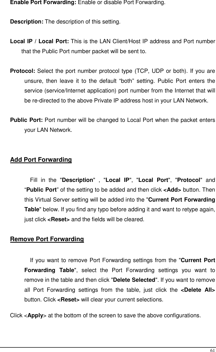  61 Enable Port Forwarding: Enable or disable Port Forwarding.  Description: The description of this setting.  Local IP / Local Port: This is the LAN Client/Host IP address and Port number that the Public Port number packet will be sent to.        Protocol: Select the port number protocol type (TCP, UDP or both). If you are unsure,  then  leave  it  to  the  default  “both”  setting.  Public  Port  enters  the service (service/Internet application) port number from the Internet that will be re-directed to the above Private IP address host in your LAN Network.  Public Port: Port number will be changed to Local Port when the packet enters your LAN Network.   Add Port Forwarding  Fill  in  the  &quot;Description&quot;  ,  &quot;Local  IP&quot;,  &quot;Local  Port&quot;,  &quot;Protocol&quot;  and “Public Port” of the setting to be added and then click &lt;Add&gt; button. Then this Virtual Server setting will be added into the &quot;Current Port Forwarding Table&quot; below. If you find any typo before adding it and want to retype again, just click &lt;Reset&gt; and the fields will be cleared.  Remove Port Forwarding   If you want to remove Port Forwarding settings from the &quot;Current  Port Forwarding  Table&quot;,  select  the  Port  Forwarding  settings  you  want  to remove in the table and then click &quot;Delete Selected&quot;. If you want to remove all  Port  Forwarding  settings  from  the  table,  just  click  the  &lt;Delete  All&gt; button. Click &lt;Reset&gt; will clear your current selections.   Click &lt;Apply&gt; at the bottom of the screen to save the above configurations.   