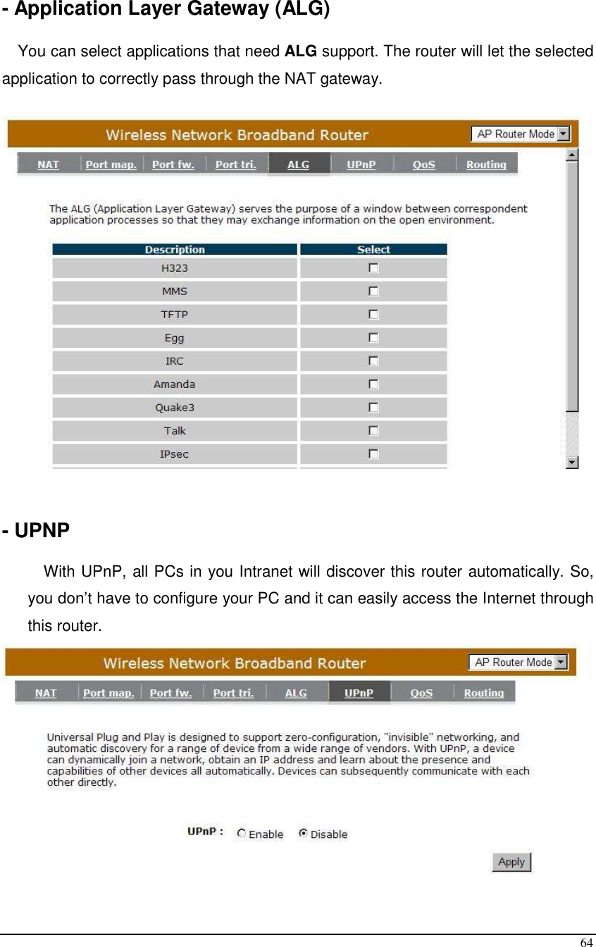  64  - Application Layer Gateway (ALG)  You can select applications that need ALG support. The router will let the selected application to correctly pass through the NAT gateway.     - UPNP  With UPnP, all PCs in you Intranet will discover this router automatically. So, you don’t have to configure your PC and it can easily access the Internet through this router.  