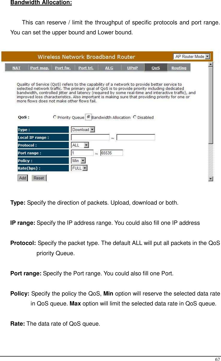  67 Bandwidth Allocation:   This can reserve / limit the throughput of specific protocols and port range. You can set the upper bound and Lower bound.    Type: Specify the direction of packets. Upload, download or both.  IP range: Specify the IP address range. You could also fill one IP address  Protocol: Specify the packet type. The default ALL will put all packets in the QoS priority Queue.  Port range: Specify the Port range. You could also fill one Port.  Policy: Specify the policy the QoS, Min option will reserve the selected data rate in QoS queue. Max option will limit the selected data rate in QoS queue.  Rate: The data rate of QoS queue.  