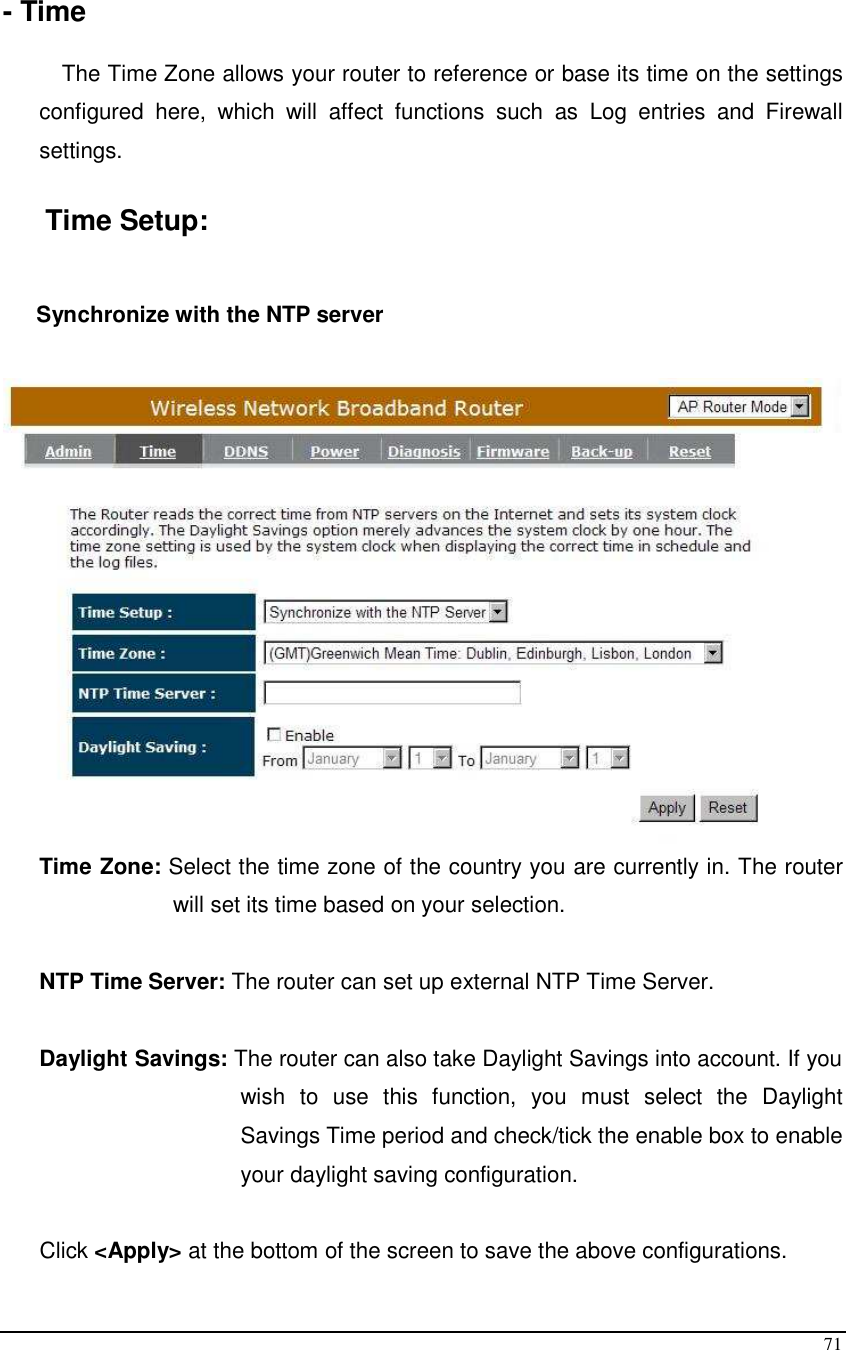  71  - Time  The Time Zone allows your router to reference or base its time on the settings configured  here,  which  will  affect  functions  such  as  Log  entries  and  Firewall settings.  Time Setup:  Synchronize with the NTP server   Time Zone: Select the time zone of the country you are currently in. The router will set its time based on your selection.   NTP Time Server: The router can set up external NTP Time Server.  Daylight Savings: The router can also take Daylight Savings into account. If you wish  to  use  this  function,  you  must  select  the  Daylight Savings Time period and check/tick the enable box to enable your daylight saving configuration.  Click &lt;Apply&gt; at the bottom of the screen to save the above configurations. 