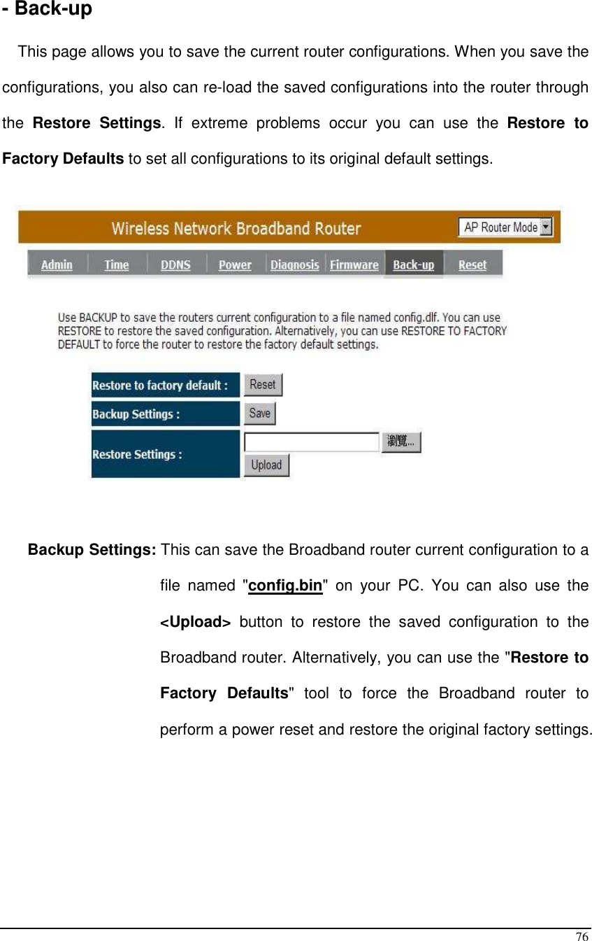  76  - Back-up  This page allows you to save the current router configurations. When you save the configurations, you also can re-load the saved configurations into the router through the  Restore  Settings.  If  extreme  problems  occur  you  can  use  the  Restore  to Factory Defaults to set all configurations to its original default settings.      Backup Settings: This can save the Broadband router current configuration to a file  named  &quot;config.bin&quot;  on  your  PC.  You  can  also  use  the &lt;Upload&gt;  button  to  restore  the  saved  configuration  to  the Broadband router. Alternatively, you can use the &quot;Restore to Factory  Defaults&quot;  tool  to  force  the  Broadband  router  to perform a power reset and restore the original factory settings.       