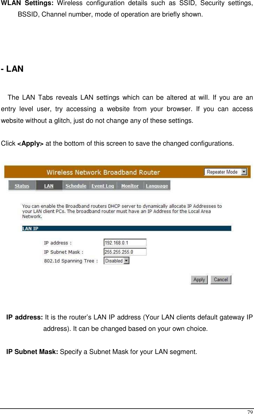  79 WLAN  Settings:  Wireless  configuration  details  such  as  SSID,  Security  settings, BSSID, Channel number, mode of operation are briefly shown.     - LAN   The  LAN Tabs reveals  LAN  settings  which can be  altered at  will.  If  you  are  an entry  level  user,  try  accessing  a  website  from  your  browser.  If  you  can  access website without a glitch, just do not change any of these settings.  Click &lt;Apply&gt; at the bottom of this screen to save the changed configurations.        IP address: It is the router’s LAN IP address (Your LAN clients default gateway IP address). It can be changed based on your own choice.  IP Subnet Mask: Specify a Subnet Mask for your LAN segment.  