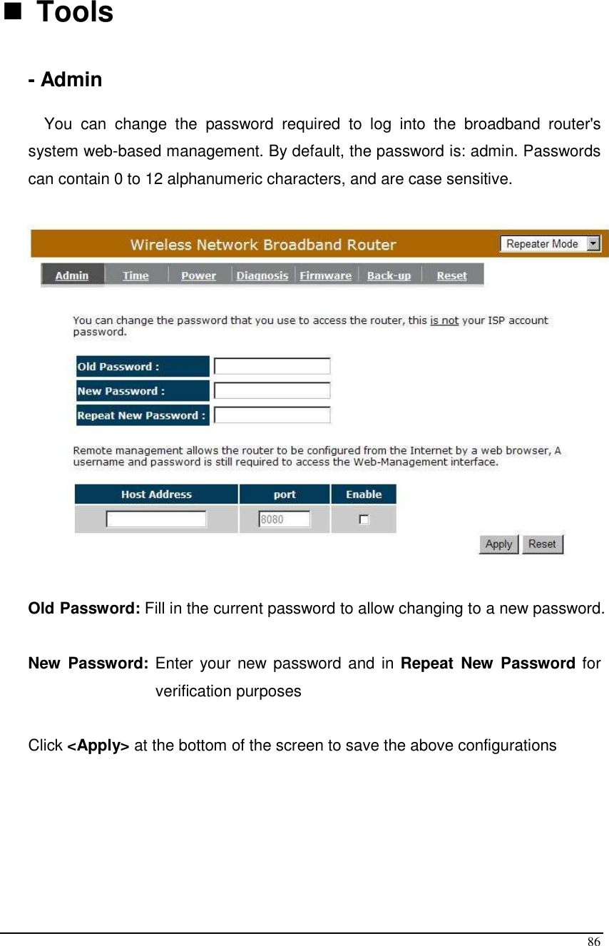  86   Tools      - Admin  You  can  change  the  password  required  to  log  into  the  broadband  router&apos;s system web-based management. By default, the password is: admin. Passwords can contain 0 to 12 alphanumeric characters, and are case sensitive.    Old Password: Fill in the current password to allow changing to a new password.   New  Password: Enter your new password and in Repeat  New  Password for verification purposes   Click &lt;Apply&gt; at the bottom of the screen to save the above configurations      