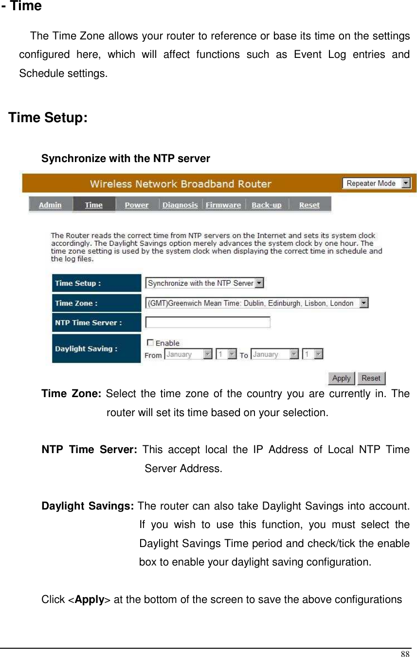  88  - Time  The Time Zone allows your router to reference or base its time on the settings configured  here,  which  will  affect  functions  such  as  Event  Log  entries  and Schedule settings.  Time Setup:  Synchronize with the NTP server    Time  Zone: Select the time zone of the country you are currently in. The router will set its time based on your selection.   NTP  Time  Server:  This  accept  local  the  IP  Address  of  Local  NTP  Time Server Address.  Daylight Savings: The router can also take Daylight Savings into account. If  you  wish  to  use  this  function,  you  must  select  the Daylight Savings Time period and check/tick the enable box to enable your daylight saving configuration.  Click &lt;Apply&gt; at the bottom of the screen to save the above configurations 
