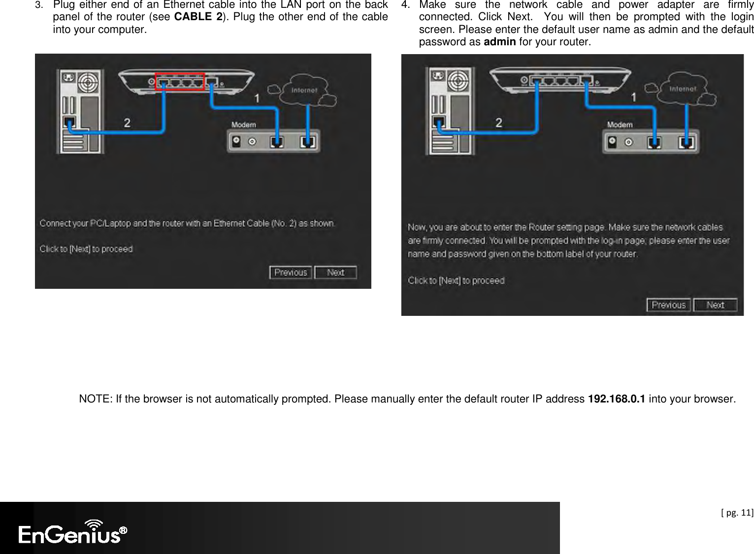  [ pg. 11] 3. Plug either end of an Ethernet cable into the LAN port on the back panel of the router (see CABLE 2). Plug the other end of the cable into your computer.        4.  Make  sure  the  network  cable  and  power  adapter  are  firmly connected.  Click  Next.    You  will  then  be  prompted  with  the  login screen. Please enter the default user name as admin and the default password as admin for your router.      NOTE: If the browser is not automatically prompted. Please manually enter the default router IP address 192.168.0.1 into your browser.    