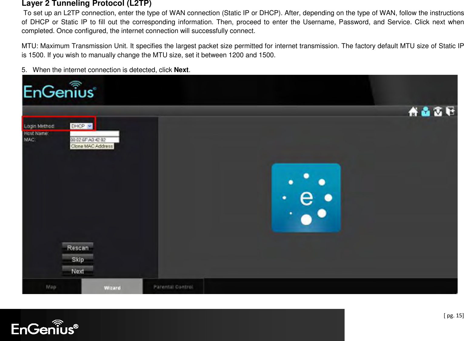  [ pg. 15] Layer 2 Tunneling Protocol (L2TP)  To set up an L2TP connection, enter the type of WAN connection (Static IP or DHCP). After, depending on the type of WAN, follow the instructions of DHCP or Static IP to fill out the corresponding information. Then, proceed to enter  the Username, Password, and Service. Click  next when completed. Once configured, the internet connection will successfully connect. MTU: Maximum Transmission Unit. It specifies the largest packet size permitted for internet transmission. The factory default MTU size of Static IP is 1500. If you wish to manually change the MTU size, set it between 1200 and 1500.   5.  When the internet connection is detected, click Next.   
