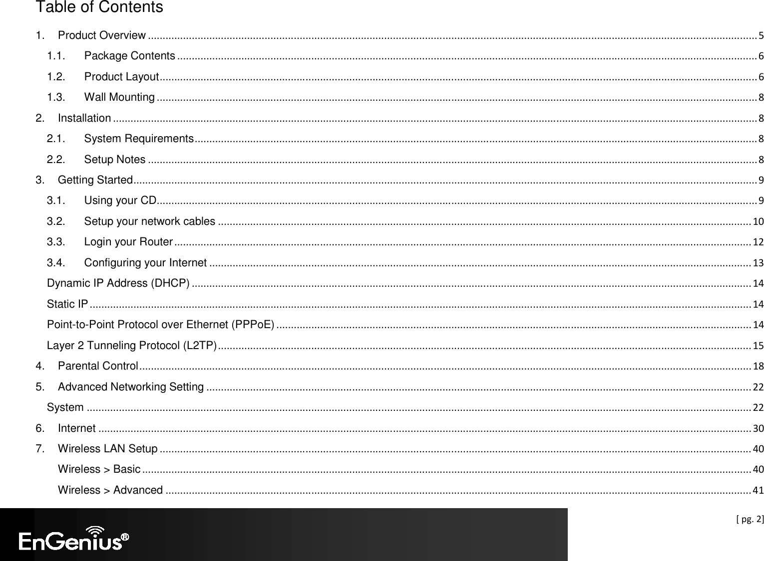  [ pg. 2] Table of Contents 1. Product Overview ................................................................................................................................................................................................................. 5 1.1. Package Contents ....................................................................................................................................................................................................... 6 1.2. Product Layout ............................................................................................................................................................................................................. 6 1.3. Wall Mounting .............................................................................................................................................................................................................. 8 2. Installation ............................................................................................................................................................................................................................. 8 2.1. System Requirements ................................................................................................................................................................................................. 8 2.2. Setup Notes ................................................................................................................................................................................................................. 8 3. Getting Started ...................................................................................................................................................................................................................... 9 3.1. Using your CD .............................................................................................................................................................................................................. 9 3.2. Setup your network cables ....................................................................................................................................................................................... 10 3.3. Login your Router ...................................................................................................................................................................................................... 12 3.4. Configuring your Internet .......................................................................................................................................................................................... 13 Dynamic IP Address (DHCP) ................................................................................................................................................................................................ 14 Static IP ................................................................................................................................................................................................................................... 14 Point-to-Point Protocol over Ethernet (PPPoE) ................................................................................................................................................................... 14 Layer 2 Tunneling Protocol (L2TP) ....................................................................................................................................................................................... 15 4. Parental Control .................................................................................................................................................................................................................. 18 5. Advanced Networking Setting ........................................................................................................................................................................................... 22 System .................................................................................................................................................................................................................................... 22 6. Internet ................................................................................................................................................................................................................................ 30 7. Wireless LAN Setup ........................................................................................................................................................................................................... 40 Wireless &gt; Basic ................................................................................................................................................................................................................. 40 Wireless &gt; Advanced ......................................................................................................................................................................................................... 41 