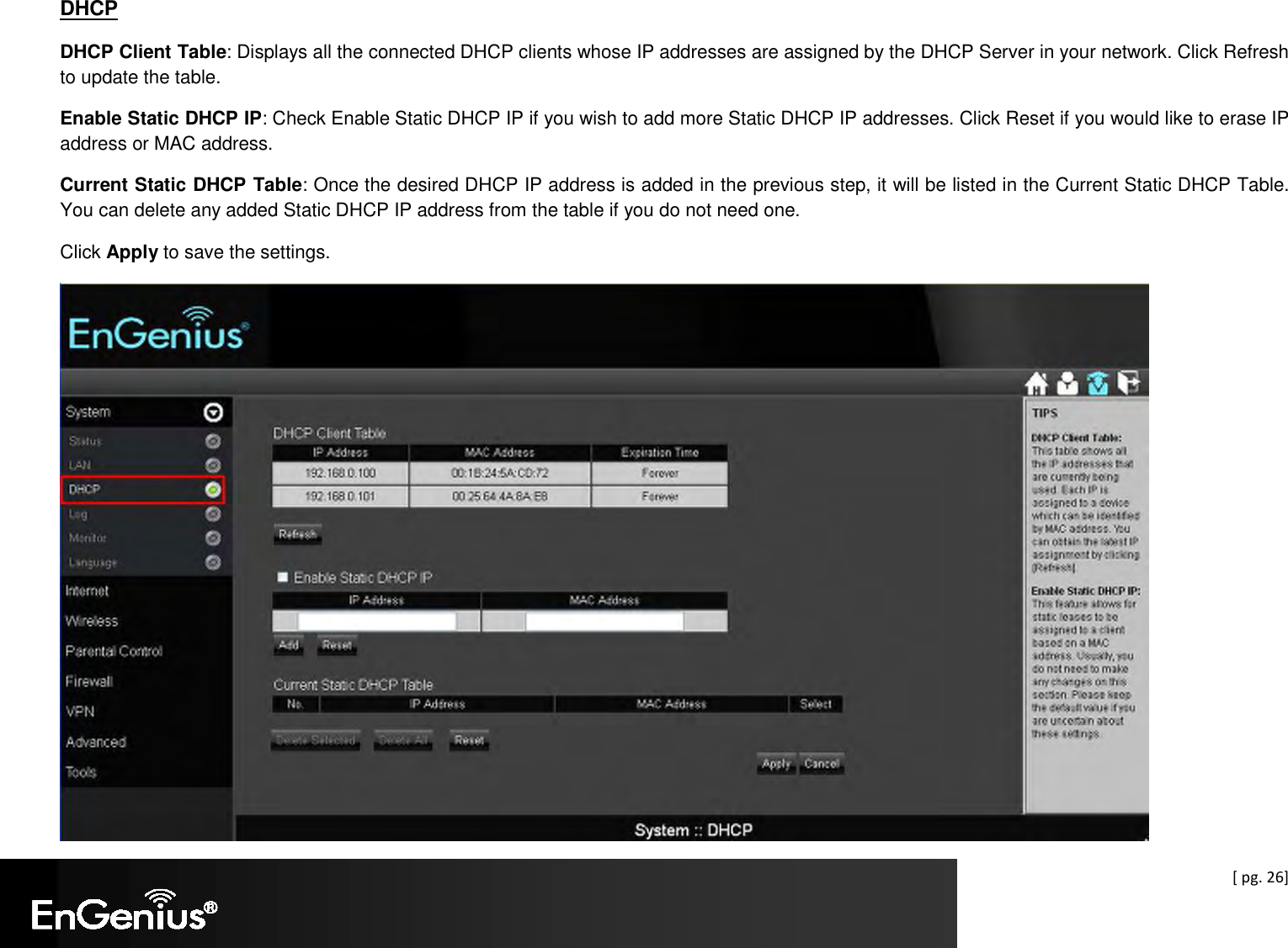  [ pg. 26] DHCP DHCP Client Table: Displays all the connected DHCP clients whose IP addresses are assigned by the DHCP Server in your network. Click Refresh to update the table. Enable Static DHCP IP: Check Enable Static DHCP IP if you wish to add more Static DHCP IP addresses. Click Reset if you would like to erase IP address or MAC address. Current Static DHCP Table: Once the desired DHCP IP address is added in the previous step, it will be listed in the Current Static DHCP Table. You can delete any added Static DHCP IP address from the table if you do not need one. Click Apply to save the settings.  