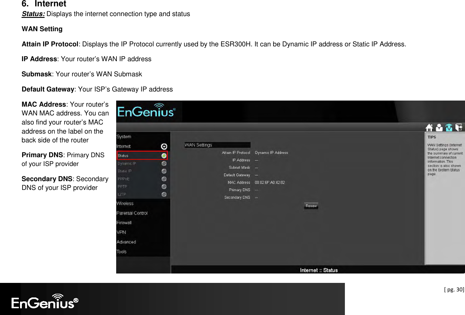  [ pg. 30]  6.  Internet Status: Displays the internet connection type and status WAN Setting Attain IP Protocol: Displays the IP Protocol currently used by the ESR300H. It can be Dynamic IP address or Static IP Address. IP Address: Your router’s WAN IP address Submask: Your router’s WAN Submask Default Gateway: Your ISP’s Gateway IP address MAC Address: Your router’s WAN MAC address. You can also find your router’s MAC address on the label on the back side of the router Primary DNS: Primary DNS of your ISP provider Secondary DNS: Secondary DNS of your ISP provider   