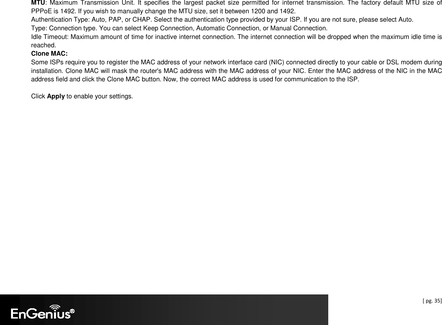  [ pg. 35] MTU:  Maximum Transmission Unit.  It  specifies  the  largest  packet size  permitted  for  internet  transmission. The  factory default MTU  size  of PPPoE is 1492. If you wish to manually change the MTU size, set it between 1200 and 1492.  Authentication Type: Auto, PAP, or CHAP. Select the authentication type provided by your ISP. If you are not sure, please select Auto. Type: Connection type. You can select Keep Connection, Automatic Connection, or Manual Connection. Idle Timeout: Maximum amount of time for inactive internet connection. The internet connection will be dropped when the maximum idle time is reached. Clone MAC: Some ISPs require you to register the MAC address of your network interface card (NIC) connected directly to your cable or DSL modem during installation. Clone MAC will mask the router&apos;s MAC address with the MAC address of your NIC. Enter the MAC address of the NIC in the MAC address field and click the Clone MAC button. Now, the correct MAC address is used for communication to the ISP.  Click Apply to enable your settings.          