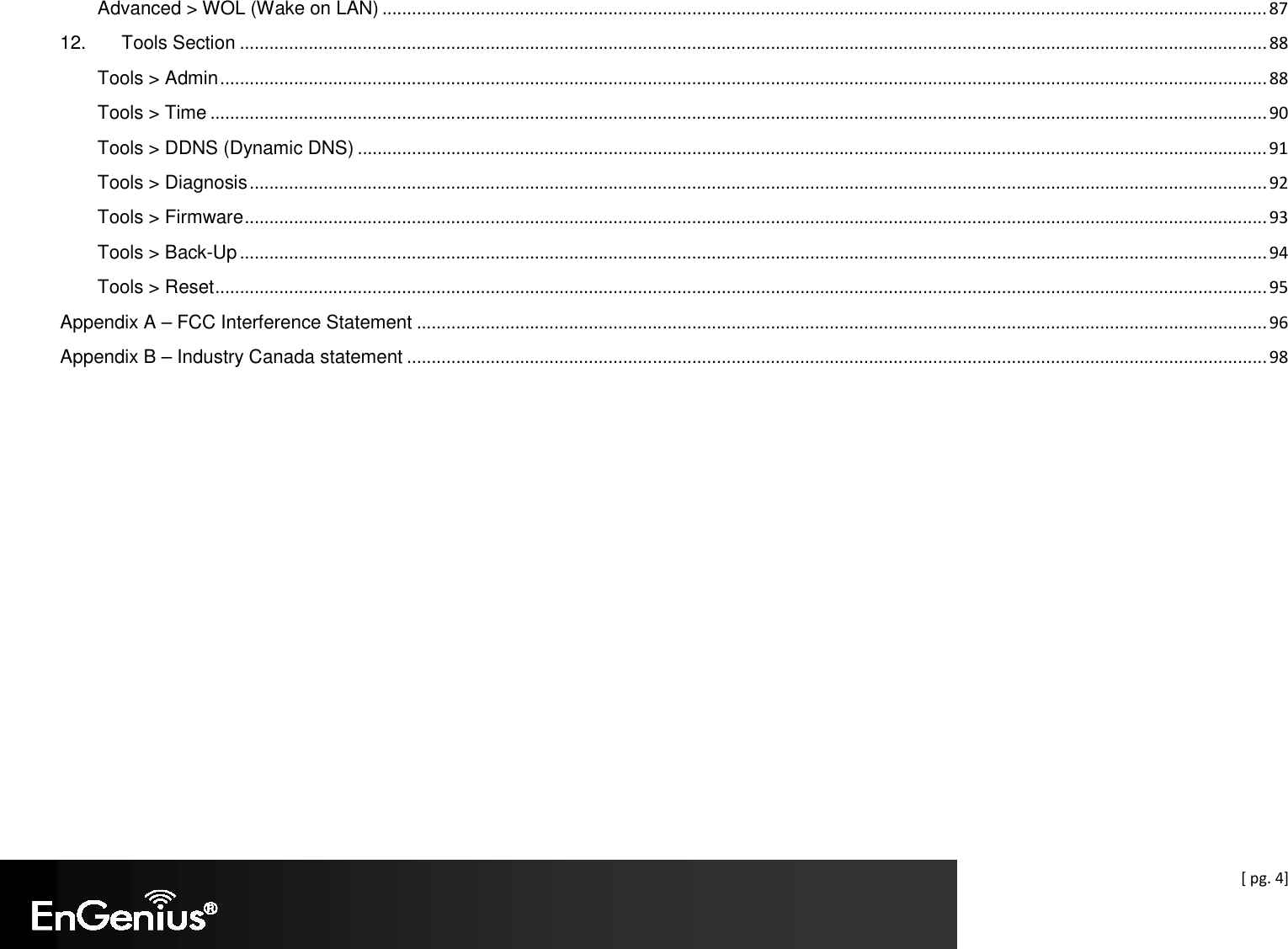  [ pg. 4] Advanced &gt; WOL (Wake on LAN) .................................................................................................................................................................................... 87 12. Tools Section ................................................................................................................................................................................................................. 88 Tools &gt; Admin ..................................................................................................................................................................................................................... 88 Tools &gt; Time ....................................................................................................................................................................................................................... 90 Tools &gt; DDNS (Dynamic DNS) ......................................................................................................................................................................................... 91 Tools &gt; Diagnosis ............................................................................................................................................................................................................... 92 Tools &gt; Firmware ................................................................................................................................................................................................................ 93 Tools &gt; Back-Up ................................................................................................................................................................................................................. 94 Tools &gt; Reset ...................................................................................................................................................................................................................... 95 Appendix A – FCC Interference Statement ............................................................................................................................................................................. 96 Appendix B – Industry Canada statement ............................................................................................................................................................................... 98   