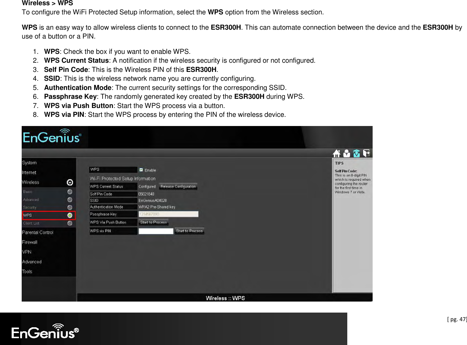  [ pg. 47] Wireless &gt; WPS To configure the WiFi Protected Setup information, select the WPS option from the Wireless section. WPS is an easy way to allow wireless clients to connect to the ESR300H. This can automate connection between the device and the ESR300H by use of a button or a PIN. 1.  WPS: Check the box if you want to enable WPS.  2.  WPS Current Status: A notification if the wireless security is configured or not configured. 3.  Self Pin Code: This is the Wireless PIN of this ESR300H. 4.  SSID: This is the wireless network name you are currently configuring. 5.  Authentication Mode: The current security settings for the corresponding SSID. 6.  Passphrase Key: The randomly generated key created by the ESR300H during WPS. 7.  WPS via Push Button: Start the WPS process via a button. 8.  WPS via PIN: Start the WPS process by entering the PIN of the wireless device.  