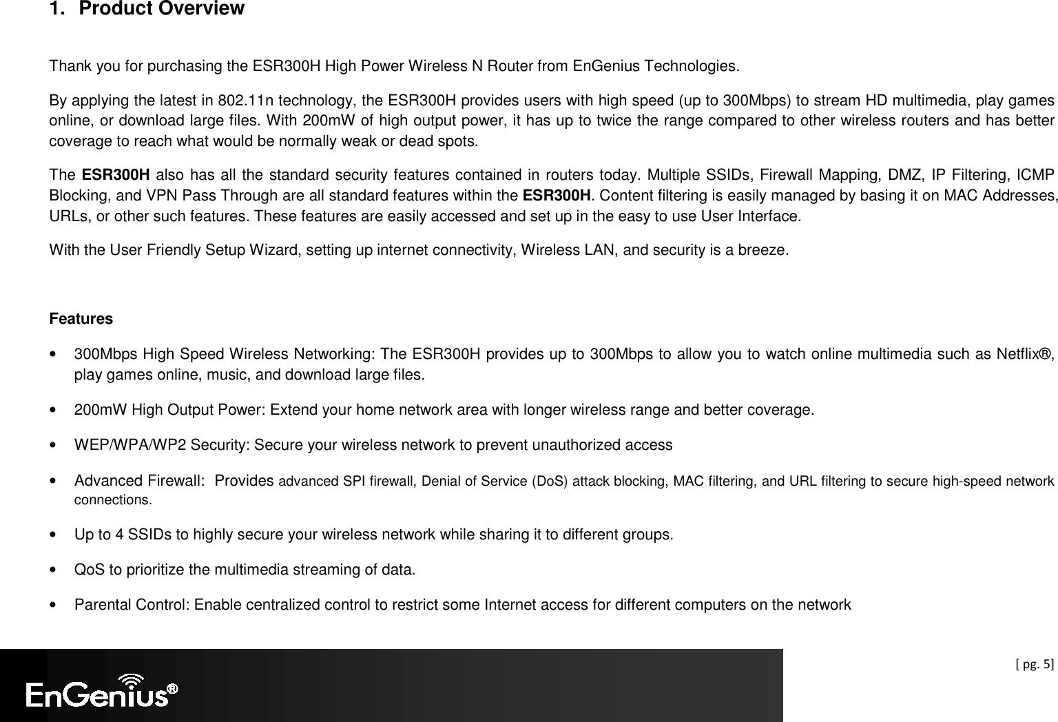  [ pg. 5]  1.  Product Overview  Thank you for purchasing the ESR300H High Power Wireless N Router from EnGenius Technologies.  By applying the latest in 802.11n technology, the ESR300H provides users with high speed (up to 300Mbps) to stream HD multimedia, play games online, or download large files. With 200mW of high output power, it has up to twice the range compared to other wireless routers and has better coverage to reach what would be normally weak or dead spots. The ESR300H also has all the standard security features contained in routers today. Multiple SSIDs, Firewall Mapping, DMZ, IP Filtering, ICMP Blocking, and VPN Pass Through are all standard features within the ESR300H. Content filtering is easily managed by basing it on MAC Addresses, URLs, or other such features. These features are easily accessed and set up in the easy to use User Interface. With the User Friendly Setup Wizard, setting up internet connectivity, Wireless LAN, and security is a breeze.  Features •  300Mbps High Speed Wireless Networking: The ESR300H provides up to 300Mbps to allow you to watch online multimedia such as Netflix®, play games online, music, and download large files. •  200mW High Output Power: Extend your home network area with longer wireless range and better coverage. •  WEP/WPA/WP2 Security: Secure your wireless network to prevent unauthorized access •  Advanced Firewall:  Provides advanced SPI firewall, Denial of Service (DoS) attack blocking, MAC filtering, and URL filtering to secure high-speed network connections. •  Up to 4 SSIDs to highly secure your wireless network while sharing it to different groups. •  QoS to prioritize the multimedia streaming of data. •  Parental Control: Enable centralized control to restrict some Internet access for different computers on the network 