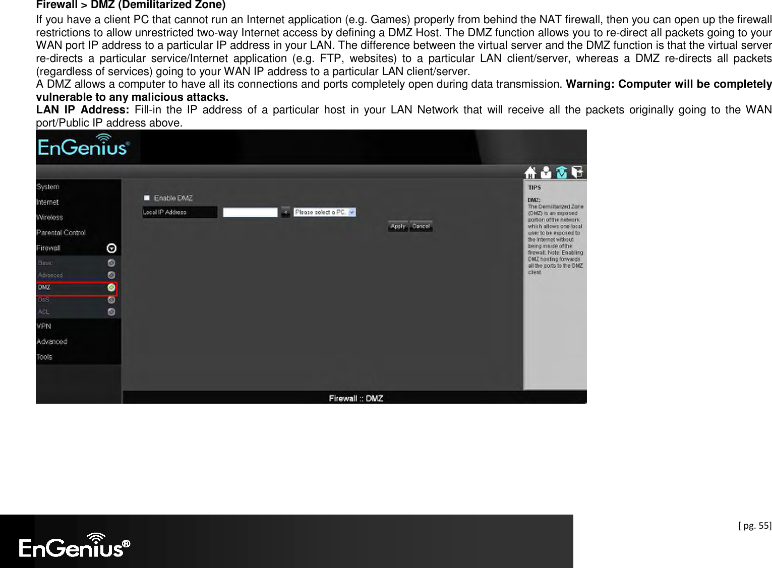  [ pg. 55] Firewall &gt; DMZ (Demilitarized Zone) If you have a client PC that cannot run an Internet application (e.g. Games) properly from behind the NAT firewall, then you can open up the firewall restrictions to allow unrestricted two-way Internet access by defining a DMZ Host. The DMZ function allows you to re-direct all packets going to your WAN port IP address to a particular IP address in your LAN. The difference between the virtual server and the DMZ function is that the virtual server re-directs  a  particular  service/Internet  application  (e.g.  FTP,  websites)  to  a  particular  LAN  client/server,  whereas  a  DMZ  re-directs  all  packets (regardless of services) going to your WAN IP address to a particular LAN client/server. A DMZ allows a computer to have all its connections and ports completely open during data transmission. Warning: Computer will be completely vulnerable to any malicious attacks. LAN  IP  Address:  Fill-in  the  IP  address of  a  particular host  in  your  LAN  Network  that  will  receive  all  the  packets originally  going  to  the WAN port/Public IP address above.  