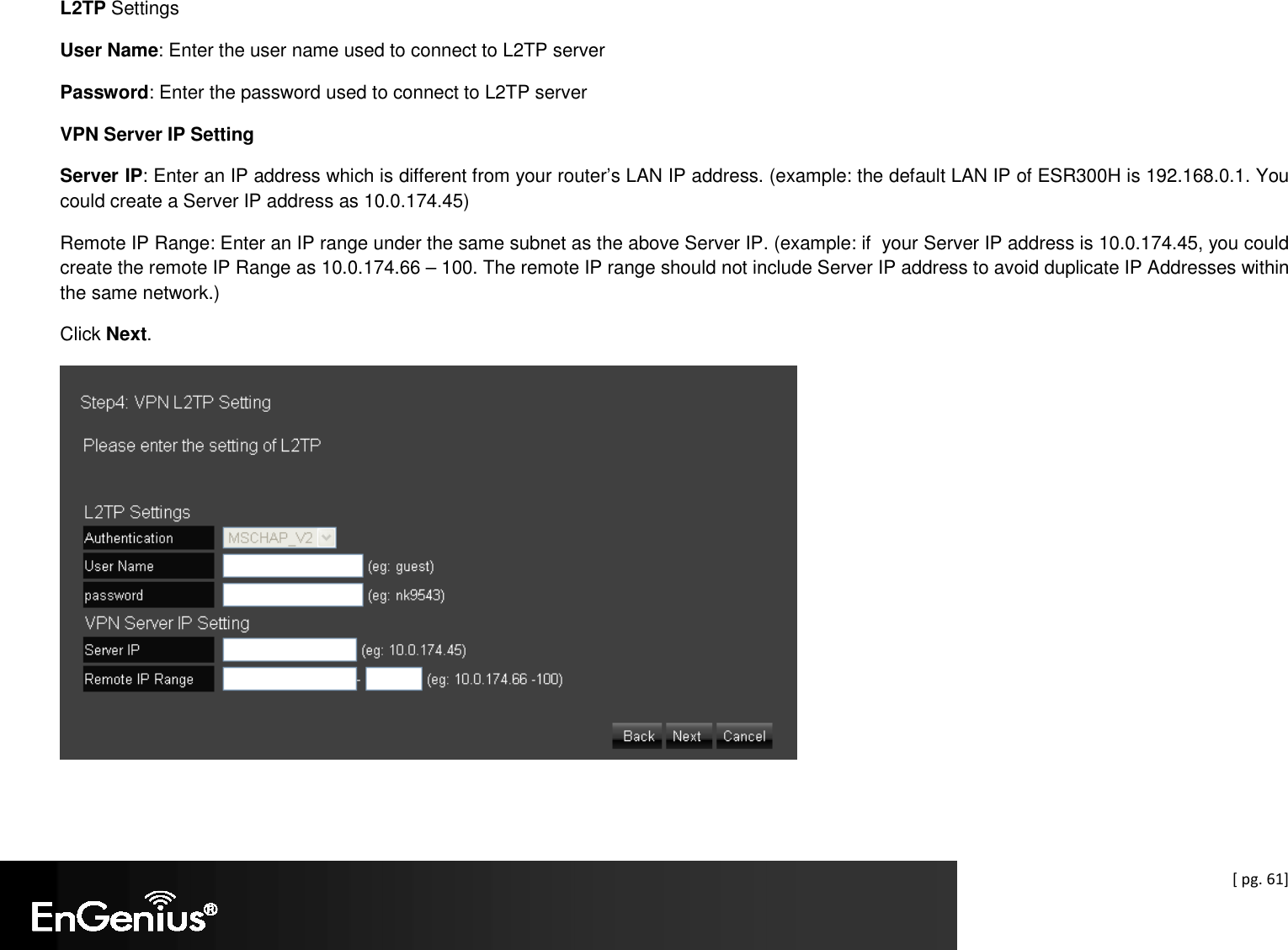  [ pg. 61] L2TP Settings User Name: Enter the user name used to connect to L2TP server Password: Enter the password used to connect to L2TP server VPN Server IP Setting Server IP: Enter an IP address which is different from your router’s LAN IP address. (example: the default LAN IP of ESR300H is 192.168.0.1. You could create a Server IP address as 10.0.174.45) Remote IP Range: Enter an IP range under the same subnet as the above Server IP. (example: if  your Server IP address is 10.0.174.45, you could create the remote IP Range as 10.0.174.66 – 100. The remote IP range should not include Server IP address to avoid duplicate IP Addresses within the same network.) Click Next.    