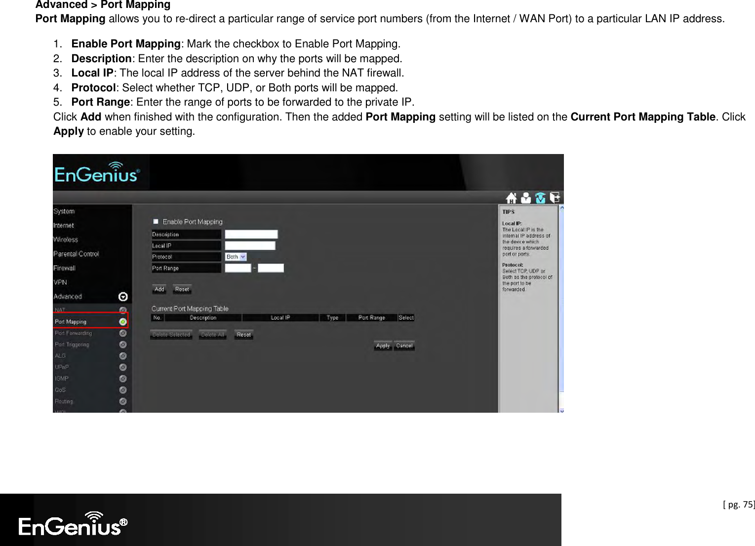  [ pg. 75] Advanced &gt; Port Mapping Port Mapping allows you to re-direct a particular range of service port numbers (from the Internet / WAN Port) to a particular LAN IP address.  1.  Enable Port Mapping: Mark the checkbox to Enable Port Mapping. 2.  Description: Enter the description on why the ports will be mapped. 3.  Local IP: The local IP address of the server behind the NAT firewall. 4.  Protocol: Select whether TCP, UDP, or Both ports will be mapped. 5.  Port Range: Enter the range of ports to be forwarded to the private IP. Click Add when finished with the configuration. Then the added Port Mapping setting will be listed on the Current Port Mapping Table. Click Apply to enable your setting.    