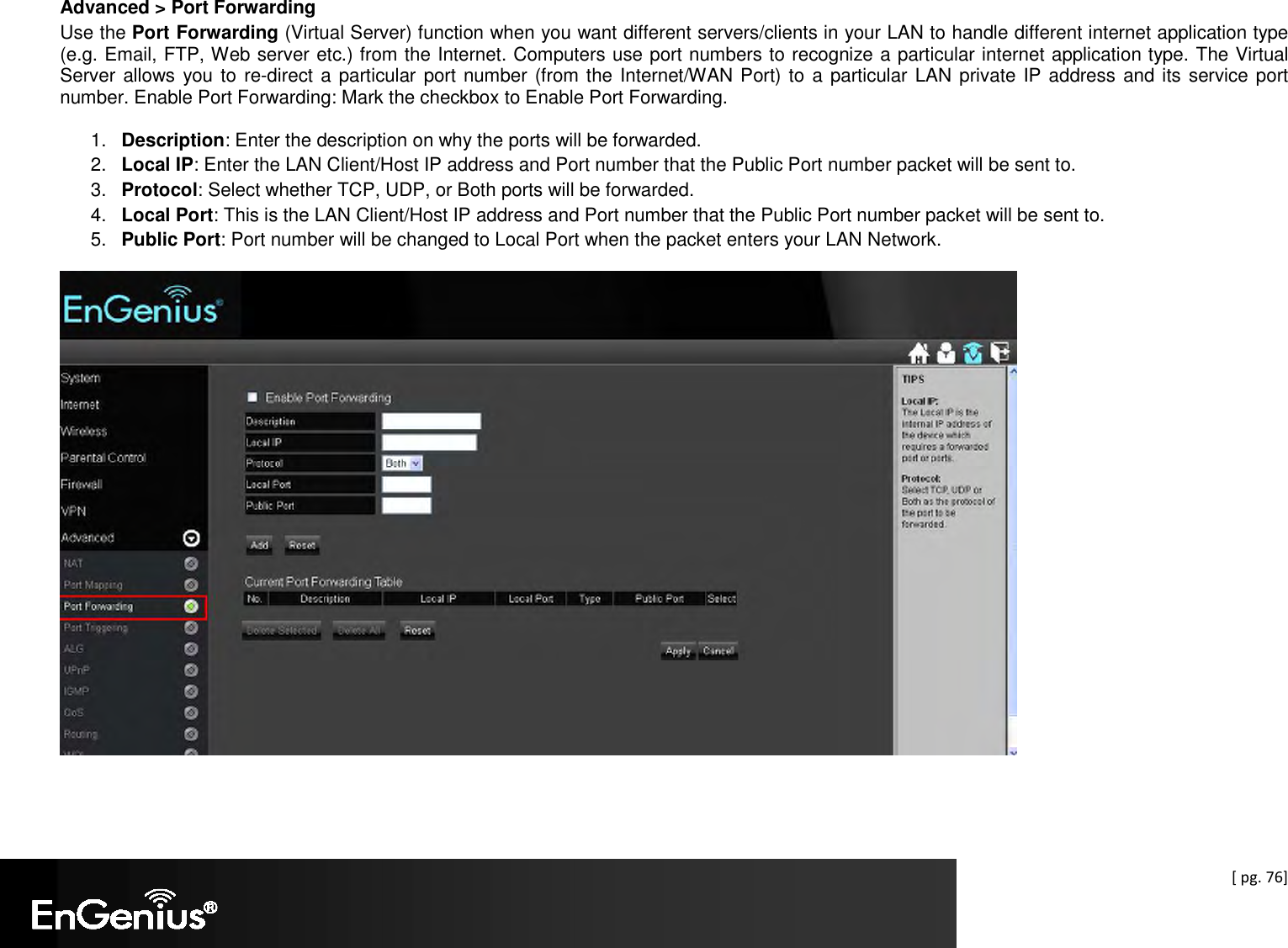  [ pg. 76] Advanced &gt; Port Forwarding Use the Port Forwarding (Virtual Server) function when you want different servers/clients in your LAN to handle different internet application type (e.g. Email, FTP, Web server etc.) from the Internet. Computers use port numbers to recognize a particular internet application type. The Virtual Server allows  you to re-direct a particular port number (from the Internet/WAN Port) to a particular LAN private IP address and its service port number. Enable Port Forwarding: Mark the checkbox to Enable Port Forwarding.  1.  Description: Enter the description on why the ports will be forwarded. 2.  Local IP: Enter the LAN Client/Host IP address and Port number that the Public Port number packet will be sent to. 3.  Protocol: Select whether TCP, UDP, or Both ports will be forwarded. 4.  Local Port: This is the LAN Client/Host IP address and Port number that the Public Port number packet will be sent to. 5.  Public Port: Port number will be changed to Local Port when the packet enters your LAN Network.  