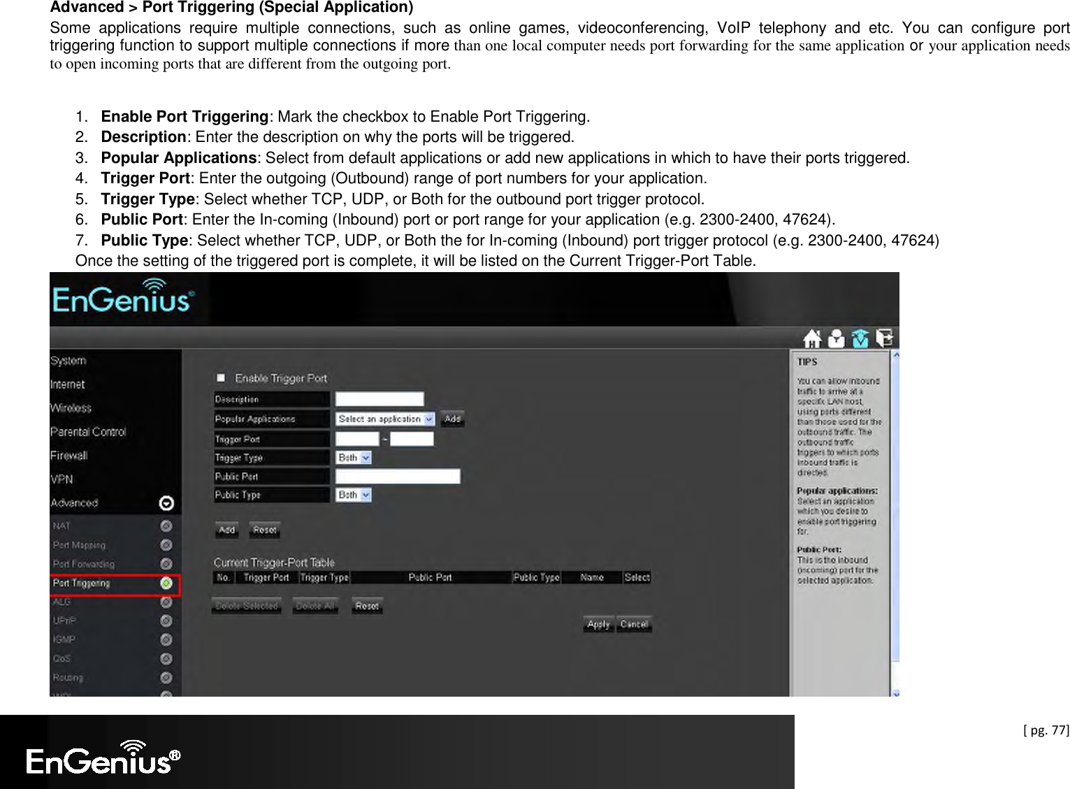  [ pg. 77] Advanced &gt; Port Triggering (Special Application) Some  applications  require  multiple  connections,  such  as  online  games,  videoconferencing,  VoIP  telephony  and  etc.  You  can  configure  port triggering function to support multiple connections if more than one local computer needs port forwarding for the same application or your application needs to open incoming ports that are different from the outgoing port.  1.  Enable Port Triggering: Mark the checkbox to Enable Port Triggering. 2.  Description: Enter the description on why the ports will be triggered. 3.  Popular Applications: Select from default applications or add new applications in which to have their ports triggered. 4.  Trigger Port: Enter the outgoing (Outbound) range of port numbers for your application. 5.  Trigger Type: Select whether TCP, UDP, or Both for the outbound port trigger protocol. 6.  Public Port: Enter the In-coming (Inbound) port or port range for your application (e.g. 2300-2400, 47624). 7.  Public Type: Select whether TCP, UDP, or Both the for In-coming (Inbound) port trigger protocol (e.g. 2300-2400, 47624) Once the setting of the triggered port is complete, it will be listed on the Current Trigger-Port Table.   